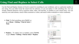 Using Find and Replace to Select Cells
Use the Find and Replace features in Excel to search for something in your workbook, such as a particular number or
text string. You can either locate the search item for reference, or you can replace it with something else. You can
include wildcard characters such as question marks, tildes, and asterisks, or numbers in your search terms. You can
search by rows and columns, search within comments or values, and search within worksheets or entire workbooks.
⮚ Replace: To replace text or numbers, press Ctrl+H,
or go to Home > Editing > Find & Select > Replace
⮚ Find: To find something, press Ctrl+F, or
go to Home > Editing > Find & Select >
Find.
 