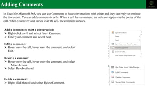 Adding Comments
In Excel for Microsoft 365, you can use Comments to have conversations with others and they can reply to continue
the discussion. You can add comments to cells. When a cell has a comment, an indicator appears in the corner of the
cell. When you hover your cursor over the cell, the comment appears.
Add a comment to start a conversation:
⮚ Right-click a cell and select Insert Comment.
⮚ Enter your comment and select Post.
Edit a comment:
⮚ Hover over the cell, hover over the comment, and select
Edit.
Resolve a comment:
⮚ Hover over the cell, hover over the comment, and select
... More Actions.
⮚ Select Resolve thread.
Delete a comment:
⮚ Right-click the cell and select Delete Comment.
 