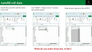 Autofill cell data
Create this excel file with the active
Cell on B2
Use “SHIFT + Down Arrow” to select
the cell B2 and B3
Drag the plus sign up to the cell B13
What do you notice from Jan to Dec?
 