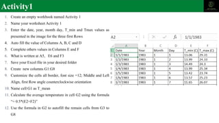 Activity1
1. Create an empty workbook named Activity 1
2. Name your worksheet Activity 1
3. Enter the date, year, month day, T_min and Tmax values as
presented in the image for the three first Rows
4. Auto fill the value of Columns A, B, C and D
5. Complete others values in Columns E and F
6. What is written at A5, E6 and F3
7. Save your Excel file in your desired folder
8. Create new columns G1:G8
9. Customize the cells all border, font size =12; Middle and Left
Align, first Row angle counterclockwise orientation
10. Name cell G1 as T_mean
11. Calculate the average temperature in cell G2 using the formula
“= 0.5*(E2+F2)”
12. Use the formula in G2 to autofill the remain cells from G3 to
G8
 