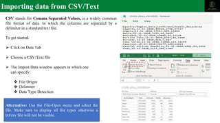 Importing data from CSV/Text
To get started:
⮚ Click on Data Tab
⮚ Choose a CSV/Text file
⮚ The Import Data window appears in which one
can specify:
❖ File Origin
❖ Delimiter
❖ Data Type Detection
CSV stands for Comma Separated Values, is a widely common
file format of data. In which the columns are separated by a
delimiter in a standard text file.
Alternative: Use the File-Open menu and select the
file. Make sure to display all file types otherwise a
txt/csv file will not be visible.
 