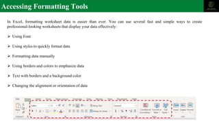 Accessing Formatting Tools
In Excel, formatting worksheet data is easier than ever. You can use several fast and simple ways to create
professional-looking worksheets that display your data effectively:
⮚ Using Font
⮚ Using styles to quickly format data
⮚ Formatting data manually
⮚ Using borders and colors to emphasize data
⮚ Text with borders and a background color
⮚ Changing the alignment or orientation of data
 