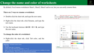 Change the name and color of worksheets
By default, Excel names worksheets Sheet1, Sheet2, Sheet3 and so on, but you can easily rename them.
There are 3 ways to rename a worksheet:
⮚ Double-click the sheet tab, and type the new name.
⮚ Right-click the sheet tab, click Rename, and type the
new name.
⮚ Use the keyboard shortcut Alt+H > O > R, and type
the new name.
To change the color of a worksheet:
⮚ Right-click the sheet tab, click Tab color, and the
color
Important: Worksheet names cannot:
• Be blank .
• Contain more than 31 characters.
• Contain any of the following characters: /  ? * : [ ]
• Begin or end with an apostrophe ('), but they can be used in between text or numbers in a name.
• Be named "History". This is a reserved word Excel uses internally.
 