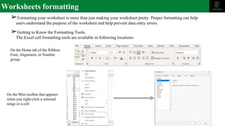 Worksheets formatting
➢Formatting your worksheet is more than just making your worksheet pretty. Proper formatting can help
users understand the purpose of the worksheet and help prevent data entry errors.
➢Getting to Know the Formatting Tools.
The Excel cell formatting tools are available in following locations:
On the Home tab of the Ribbon:
Font, Alignment, or Number
group.
On the Mini toolbar that appears
when you right-click a selected
range or a cell
 