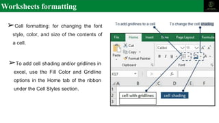 ➢Cell formatting: for changing the font
style, color, and size of the contents of
a cell.
Worksheets formatting
➢To add cell shading and/or gridlines in
excel, use the Fill Color and Gridline
options in the Home tab of the ribbon
under the Cell Styles section.
 