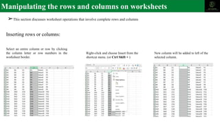 Manipulating the rows and columns on worksheets
➢This section discusses worksheet operations that involve complete rows and columns
Inserting rows or columns:
Select an entire column or row by clicking
the column letter or row numbers in the
worksheet border.
Right-click and choose Insert from the
shortcut menu. (or Ctrl Shift + )
New column will be added to left of the
selected column.
 