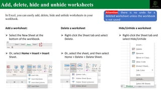 Add, delete, hide and unhide worksheets
In Excel, you can easily add, delete, hide and unhide worksheets in your
workbook.
Add a worksheet:
⮚ Select the New Sheet at the
bottom of the workbook.
⮚ Or, select Home > Insert > Insert
Sheet.
Delete a worksheet
⮚ Right-click the Sheet tab and select
Delete.
⮚ Or, select the sheet, and then select
Home > Delete > Delete Sheet.
Hide/Unhide a worksheet
⮚ Right-click the Sheet tab and
select Hide/Unhide
Attention: there is no undo for a
deleted worksheet unless the workbook
is not saved
 