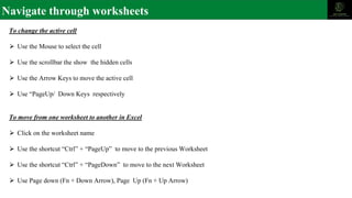 Navigate through worksheets
To change the active cell
⮚ Use the Mouse to select the cell
⮚ Use the scrollbar the show the hidden cells
⮚ Use the Arrow Keys to move the active cell
⮚ Use “PageUp/ Down Keys respectively
To move from one worksheet to another in Excel
⮚ Click on the worksheet name
⮚ Use the shortcut “Ctrl” + “PageUp” to move to the previous Worksheet
⮚ Use the shortcut “Ctrl” + “PageDown” to move to the next Worksheet
⮚ Use Page down (Fn + Down Arrow), Page Up (Fn + Up Arrow)
 
