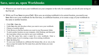 Save, save as, open Workbooks
⮚ Wherever you want to save your workbook (on your computer or the web, for example), you do all your saving on
the File tab.
⮚ While you’ll use Save (or press Ctrl + S) to save an existing workbook in its current location, you need to use
Save As to save your workbook for the first time, in a different location, or to create a copy of your workbook in
the same or another location.
• Click File > Save As.
• Under Save As, pick the place where you want to save your workbook.
• Choose a Location option
• Click Browse to find the location you want in your Documents folder.
• To pick another location on your computer, click Desktop, and then pick
the exact place where you want to save your workbook.
• In the File name box, enter a name for a new workbook. Enter a
different name if you’re creating a copy of an existing workbook.
• Save As dialog box
• To save your workbook in a different file format (like .xls or .txt), in the
Save as type list (under the File name box), pick the format you want.
• Click Save.
 