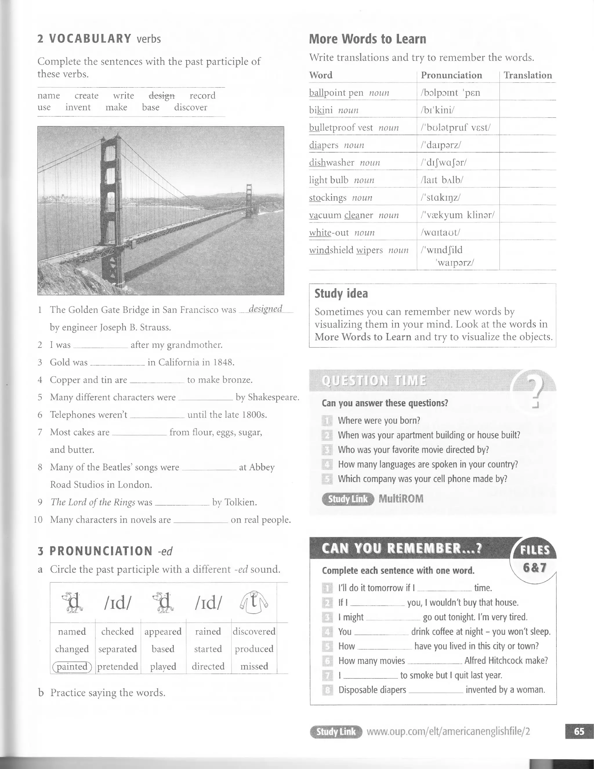 2 VOCABULARY verbs More Words to Learn
Complete the sentences with the past participle of
these verbs.
Write translations and try to remember the words.
name create write design- record
use invent make base discover
Word Pronunciation Translation
ballpoint pen noun /bolpoint 'pen
bikini noun /bi'kini/
bulletproof vest noun /'bobtpruf vest/
diapers noun /'daiparz/
dishwasher noun /'dijwa Jar/
light bulb noun /lait blb/
stockings noun /'stakiqz/
vacuum cleaner noun /'vaekvum klinar/
white-out noun /wciitaot/
windshield wipers noun /'windjild
'waipsrz/
1 The Golden Gate Bridge in San Francisco was
by engineer Joseph B. Strauss.
2 I was
3 Gold was
after my grandmother.
in California in 1848.
4 Copper and tin are
5 Many different characters were
6 Telephones weren’t
to make bronze.
by Shakespeare.
until the late 1800s.
7 Most cakes are
and butter.
from flour, eggs, sugar,
8 Many of the Beaties’songs were
Road Studios in London.
9 The Lord of the Rings was
at Abbey
bv Tolkien.
10 Many characters in novels are on real people.
3 PRONUNCIATION -ed
a Circle the past participle with a different -ed sound.
----------------------------------------------
named checked appeared rained discovered
changed separated based started produced
(painted) pretended played directed missed
_____________________________
b Practice saying the words.
Study idea
Sometimes you can remember new words by
visualizing them in your mind. Look at the words in
More Words to Learn and try to visualize the objects.
» ;••• ? | V' ^ ' : gattE# <
-v
Can you answer these questions?
11 Where were you born?
| When was your apartment building or house built?
f | Who was your favorite movie directed by?
How many languages are spoken in your country?
1 Which company was your cell phone made by?
Complete each sentence with one word
i l i'll do it tomorrow if I ___________
F I If l ___________
time.
I might
You__
you, I wouldn't buy that house.
go out tonight. I'm very tired.
How many movies
drink coffee at night - you won't sleep
_have you lived in this city or town?
___________ Alfred Hitchcock make?
I ____________ to smoke but I quit last year.
Disposable diapers____________ invented by a woman.
T T S T
ml W m - - 1
■
 
