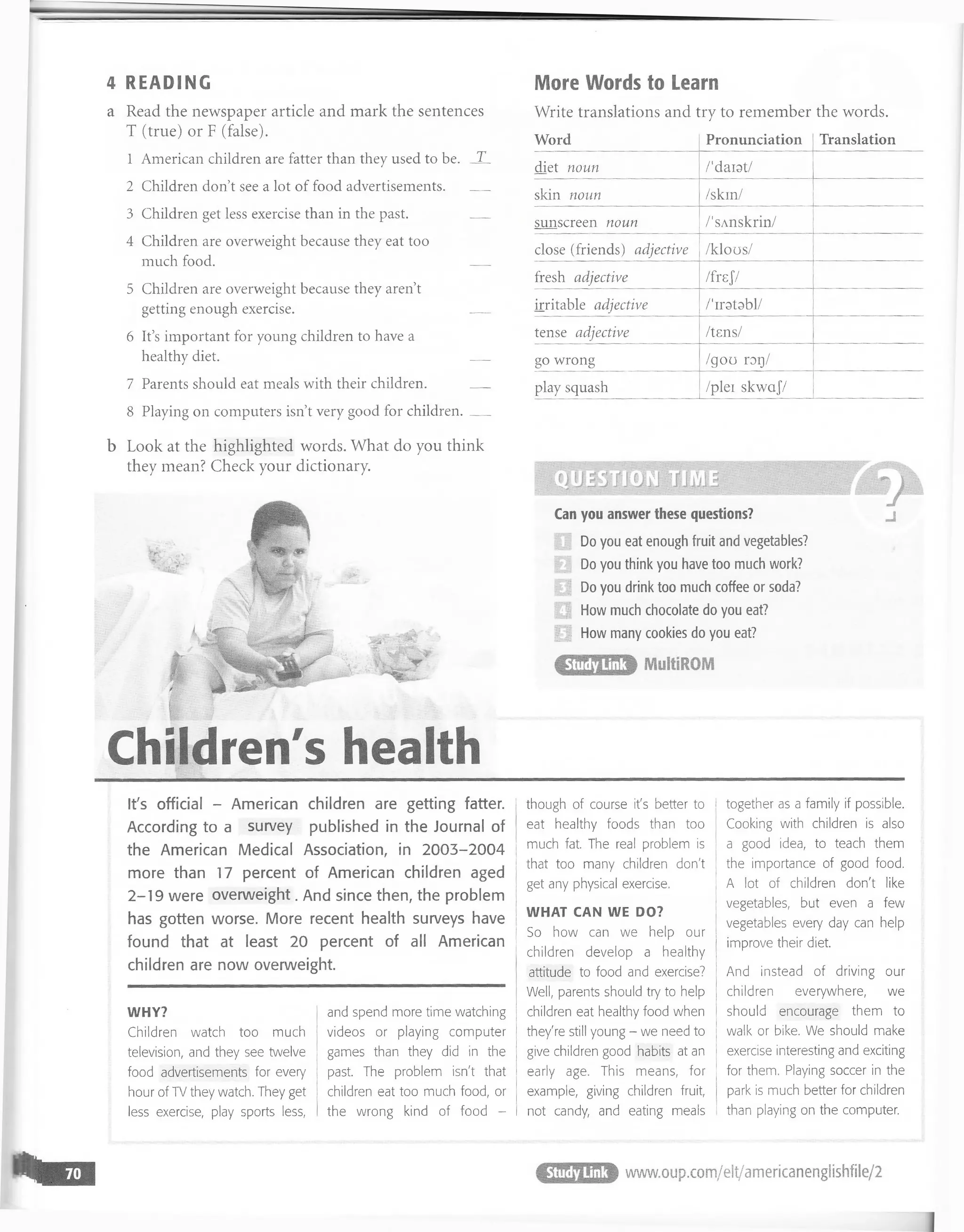 4 READING
a Read the newspaper article and mark the sentences
T (true) or F (false).
1 American children are fatter than they used to be. _X_
2 Children don’t see a lot of food a d v e rtise m e n ts._
_
3 Children get less exercise than in the past. _
_
4 Children are overweight because they eat too
much food. _
_
5 Children are overweight because they aren’t
getting enough exercise. ___
6 It’s important for young children to have a
healthy diet. _
_
7 Parents should eat meals with their children. _
_
8 Playing on computers isn’t very good for children._
_
More Words to Learn
Write translations and try to remember the words.
Word Pronunciation Translation
diet noun /'darst/
skin noun /skin/
sunscreen noun /'sAnskrin/
close (friends) adjective /klous/
fresh adjective /frsj/
irritable adjective /'iratabl/
tense adjective /tsns/
go wrong /goo rog/
play squash /plei skwajV
WHY?
Children watch too much
television, and they see twelve
food advertisements for every
hour of TV they watch. They get
less exercise, play sports less,
and spend more time watching
videos or playing computer
games than they did in the
past. The problem isn't that
children eat too much food, or
the wrong kind of food -
i though of course it's better to I
eat healthy foods than too
much fat. The real problem is |
that too many children don't
get any physical exercise,
WHAT CAN WE DO?
So how can we help our
children develop a healthy
attitude to food and exercise?
Well, parents should try to help
children eat healthy food when
they're still young - we need to
give children good habits at an
early age. This means, for
example, giving children fruit,
not candy, and eating meals
together as a family if possible.
Cooking with children is also
a good idea, to teach them
1 the importance of good food.
A lot of children don't like
I vegetables, but even a few
vegetables every day can help
improve their diet.
i And instead of driving our
children everywhere, we
should encourage them to
walk or bike. We should make
I exercise interesting and exciting
| for them. Playing soccer in the
i park is much better for children
than playing on the computer.
It's official - American children are getting fatter.
According to a survey published in the Journal of
the American Medical Association, in 2003-2004
more than 17 percent of American children aged
2-19 were overweight. And since then, the problem
has gotten worse. More recent health surveys have
found that at least 20 percent of all American
children are now overweight.
b Look at the highlighted words. What do you think
they mean? Check your dictionary.
Can you answer these questions?
Do you eat enough fruit and vegetables?
Do you think you have too much work?
| Do you drink too much coffee or soda?
| How much chocolate do you eat?
11 How many cookies do you eat?
www.ouD.com/elt/americanenslishfi
 