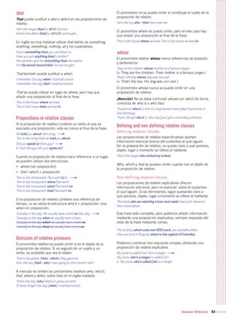 Grammar Reference 83
that
That puede sustituir a who o which en las proposiciones de
relativo.
He’s the singer that (= who) I’ve met.
Here’s the album that (= which) we bought.
En inglés es muy habitual utilizar that detrás de something,
anything, everything, nothing, all y los superlativos.
Here’s something that you can listen to.
Have you got anything that’s similar?
Her parents give her everything that she wants.
It’s the worst record that I’ve ever bought.
That también puede sustituir a when.
I remember the day when I started school.
I remember the day that I started school.
That se puede utilizar en lugar de where, pero hay que
añadir una preposición al final de la frase.
This is the house where we lived.
This is the house that we lived in.
Prepositions in relative clauses
Si la proposición de relativo contiene un verbo al que va
asociada una preposición, esta se coloca al final de la frase.
We told you about this song.
This is the song that we told you about.
Did you speak to that guy?
Is that the guy who you spoke to?
Cuando la proposición de relativo hace referencia a un lugar,
se pueden utilizar dos estructuras:
•	 where (sin preposición)
•	 that / which + preposición
This is the restaurant. Paul went to it.
This is the restaurant where Paul went.
This is the restaurant which Paul went to.
This is the restaurant that Paul went to.
Si la proposición de relativo contiene una referencia de
tiempo, no se utiliza la estructura which + preposición, sino
when sin preposición.
Tuesday is the day. We usually have a test on this day.
Tuesday is the day when we usually have a test.
Tuesday is the day which we usually have a test on.
Tuesday is the day that we usually have a test on.
Omission of relative pronouns
El pronombre relativo se puede omitir si es el objeto de la
proposición de relativo. Si va seguido de un sujeto y un
verbo, es probable que sea el objeto.
That’s the guitar (that / which) they gave me.
He’s the boy (that / who) I was going to the concert with.
A menudo se omiten los pronombres relativos who, which,
that, where y when, sobre todo en el inglés hablado.
That’s the boy (who) Maria is going out with.
I’ll never forget the day (when) I started school.
El pronombre no se puede omitir si constituye el sujeto de la
proposición de relativo.
He’s the boy who / that lives near me.
El pronombre where se puede omitir, pero en ese caso hay
que añadir una preposición al final de la frase.
This is the house where we lived. This is the house we lived in.
whose
El pronombre relativo whose marca referencias de posesión
y pertenencia.
They’re the children whose mother is a famous singer.
(= They are the children. Their mother is a famous singer.)
That’s the boy whose dog was run over.
(= That’s the boy. His dog was run over.)
El pronombre whose nunca se puede omitir en una
proposición de relativo.
¡Atención! No se debe confundir whose con who’s (la forma
contracta de who is o who has).
The person who’s (= who is) staying next door plays loud music in
the mornings.
That’s the girl who’s (= who has) just got a recording contract.
Defining and non-defining relative clauses
Defining relative clauses
Las proposiciones de relativo especificativas aportan
información esencial acerca del sustantivo al que siguen.
Sin la proposición de relativo, no queda claro a qué persona,
objeto, lugar o momento se refiere el hablante.
She’s the singer who visited my school.
Who, which y that se pueden omitir cuando son el objeto de
la proposición de relativo.
Non-defining relative clauses
Las proposiciones de relativo explicativas ofrecen
información adicional, pero no esencial, sobre el sustantivo
al que siguen. Si las eliminamos, sigue quedando claro a
qué persona, objeto, lugar o momento se refiere el hablante.
The band, who are starting a tour next week, have just released
their third album.
Esta frase está completa, pero podemos añadir información
mediante una proposición explicativa, siempre separada del
resto de la frase mediante comas.
The tickets, which cost over €50 each, are available online.
She was born in Bogotá, which is the capital of Colombia.
Podemos combinar dos oraciones simples utilizando una
proposición de relativo explicativa.
My uncle is called Carl. He’s a singer.
My uncle, who’s a singer, is called Carl.
o My uncle, who’s called Carl, is a singer.
 