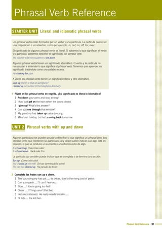 Phrasal Verb Reference 91
STARTER UNIT Literal and idiomatic phrasal verbs
Los phrasal verbs están formados por un verbo y una partícula. La partícula puede ser
una preposición o un adverbio, como por ejemplo, in, out, on, off, for, over.
El significado de algunos phrasal verbs es literal. Si sabemos lo que significan el verbo
y la partícula, podemos descifrar el significado del phrasal verb.
The teacher told the students to sit down.
Algunos phrasal verbs tienen un significado idiomático. El verbo y la partícula no
nos ayudan a entender lo que significa el phrasal verb. Tenemos que aprender su
significado tratándolo como una palabra nueva.
He’s looking for a job.
A veces los phrasal verbs tienen un significado literal y otro idiomático.
Look up there! Is that an aeroplane?
I looked up her number in the telephone directory.
1 Fíjate en los phrasal verbs en negrita. ¿Su significado es literal o idiomático?
1 Put down your pens and stop writing!
2 I had just got on the train when the doors closed.
3 I give up! What’s the answer?
4 Can you see through that window?
5 My grandma has taken up salsa dancing.
6 Mike’s on holiday, but he’s coming back tomorrow.
UNIT 2 Phrasal verbs with up and down
Algunas partículas nos pueden ayudar a descifrar lo que significa un phrasal verb. Los
phrasal verbs que contienen las partículas up y down suelen indicar que algo está en
proceso, o que se produce un aumento o una disminución de algo.
It will warm up. Hará más calor.
It will cool down. Hará más frío.
La partícula up también puede indicar que se completa o se termina una acción.
Eat up! ¡Cómetelo todo!
You’ve used up the milk! ¡Te has terminado la leche!
The rain has cleared up. Ha parado de llover.
2 Completa las frases con up o down.
1 The bus company has put its prices, due to the rising cost of petrol.
2 Can you speak ? I can’t hear you.
3 Slow ! You’re going too fast!
4 Cheer ! Things aren’t that bad.
5 He’s very stressed. He really needs to calm .
6 I’ll tidy the kitchen.
Phrasal Verb Reference
 