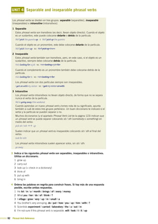 92 Phrasal Verb Reference
UNIT 4 Separable and inseparable phrasal verbs
Los phrasal verbs se dividen en tres grupos: separable (separables), inseparable
(inseparables) e intransitive (intransitivos).
1 Separable
Estos phrasal verbs son transitivos (es decir, llevan objeto directo). Cuando el objeto
es un sustantivo, este puede colocarse delante o detrás de la partícula.
We’ll pick the guests up. o We’ll pick up the guests.
Cuando el objeto es un pronombre, este debe colocarse delante de la partícula.
We’ll pick them up. no We’ll pick up them.
2 Inseparable
Estos phrasal verbs también son transitivos, pero, en este caso, si el objeto es un
sustantivo, siempre debe colocarse detrás de la partícula.
He’s looking for a job. no He’s looking a job for.
Cuando el complemento es un pronombre también debe colocarse detrás de la
partícula.
He’s looking for it. no He’s looking it for.
Los phrasal verbs con dos partículas siempre son inseparables.
I get on with my sister. no I get my sister on with.
3 Intransitive
Los phrasal verbs intransitivos no llevan objeto directo, de forma que no se separa
nunca el verbo de la partícula.
We’re going away this weekend.
Cuando aprendas un nuevo phrasal verb y tomes nota de su significado, apunta
también a cuál de estos tres grupos pertenece. Un buen diccionario te indicará si el
verbo y la partícula se pueden separar o no.
Muchos diccionarios (y el apartado Phrasal Verb List de la página 123) indican que
un phrasal verb se puede separar colocando sb / sth (somebody o something) en
medio del verbo:
pick sb / sth up
Suelen indicar que un phrasal verb es inseparable colocando sb / sth al final del
verbo:
look for sth
Los phrasal verbs intransitivos suelen aparecer solos, sin sb / sth:
go away
3 Indica si los siguientes phrasal verbs son separables, inseparables o intransitivos.
Utiliza un diccionario.
1 grow up
2 carry out
3 look up (= check in a dictionary)
4 think of
5 put up with
6 bring in
4 Ordena las palabras en negrita para construir frases. Si hay más de una respuesta
posible, escribe ambas respuestas.
1 He lot / in / a / month / brings / of / every / money
2 What you / her / do / of / think / ?
3 I village / grew / very / up / in / small / a
4 You brother’s very annoying. do / put / how / you / up / him / with / ?
5 Scientists experiment / carried / laboratory / the / a / out / in
6 I’m not sure if this phrasal verb is separable. will / look / I / it / up
 