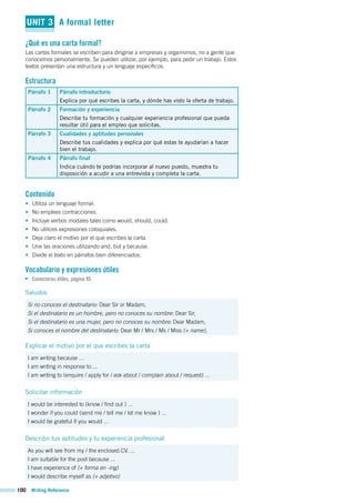 100 Writing Reference
UNIT 3 A formal letter
¿Qué es una carta formal?
Las cartas formales se escriben para dirigirse a empresas y organismos, no a gente que
conocemos personalmente. Se pueden utilizar, por ejemplo, para pedir un trabajo. Estos
textos presentan una estructura y un lenguaje específicos.
Estructura
Párrafo 1 Párrafo introductorio
Explica por qué escribes la carta, y dónde has visto la oferta de trabajo.
Párrafo 2 Formación y experiencia
Describe tu formación y cualquier experiencia profesional que pueda
resultar útil para el empleo que solicitas.
Párrafo 3 Cualidades y aptitudes personales
Describe tus cualidades y explica por qué estas te ayudarían a hacer
bien el trabajo.
Párrafo 4 Párrafo final
Indica cuándo te podrías incorporar al nuevo puesto, muestra tu
disposición a acudir a una entrevista y completa la carta.
Contenido
• Utiliza un lenguaje formal.
• No emplees contracciones.
• Incluye verbos modales tales como would, should, could.
• No utilices expresiones coloquiales.
• Deja claro el motivo por el que escribes la carta.
• Une las oraciones utilizando and, but y because.
• Divide el texto en párrafos bien diferenciados.
Vocabulario y expresiones útiles
Conectores útiles, página 95
Saludos
Si no conoces el destinatario: Dear Sir or Madam,
Si el destinatario es un hombre, pero no conoces su nombre: Dear Sir,
Si el destinatario es una mujer, pero no conoces su nombre: Dear Madam,
Si conoces el nombre del destinatario: Dear Mr / Mrs / Ms / Miss (+ name),
Explicar el motivo por el que escribes la carta
I am writing because ...
I am writing in response to ...
I am writing to (enquire / apply for / ask about / complain about / request) ...
Solicitar información
I would be interested to (know / find out ) ...
I wonder if you could (send me / tell me / let me know ) ...
I would be grateful if you would ...
Describir tus aptitudes y tu experiencia profesional
As you will see from my / the enclosed CV, ...
I am suitable for the post because ...
I have experience of (+ forma en -ing)
I would describe myself as (+ adjetivo)
 