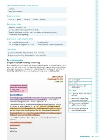 Writing Reference 101
Describir la documentación que adjuntas
I enclose ...
Please find enclosed ...
Secuenciar ideas
First of all, ... Firstly, ... Secondly, ... Thirdly, ... Finally, …
Expresiones útiles
I would like to point out that …
I saw your advert in (newspaper) / on (website)
Please do not hesitate to contact me if you require any further information.
I have a few queries regarding ...
Expresiones para finalizar la carta
I look forward to your response.
I look forward to hearing from you soon.
I am available to ...
I would be happy to attend an interview.
Despedidas
Si conoces el nombre del destinatario: Yours sincerely,
Si no conoces el nombre del destinatario: Yours faithfully,
Tarea de redacción
Group Leader wanted for Cambridge Summer Camp
Must speak English and at least one other European language (preferably Spanish), and
get on well with children and young people. Experience in organizing drama activities an
advantage. Applications should be sent to Cambridge Summer Camp, St John’s Lane,
Cambridge CB14 4SF. (From: www.student-summer-jobs.co.uk, 25 May 2009)
Tu dirección
La fecha
Cargo y dirección del
destinatario
Saludo
Explica el motivo por el que
escribes
Describe tu formación y
experiencia profesional
Describe tus cualidades y
aptitudes personales
Utiliza una expresión de
despedida adecuada
23 Preston Road
Peterborough PE1 4PU
27 May 2009
Human Resources Manager
Cambridge Summer Camp
St John’s Lane
Cambridge CB14 4SF
Dear Sir or Madam,
I am writing in response to the advertisement for a Group Leader, which appeared
on the website www.student-summer-jobs.co.uk on 25 May. I would like to be
considered for the position, and I enclose a copy of my CV.
I believe I am suitable for the post because I have experience of organizing activities
for children. As you will see from my CV, l am a member of a drama group which
organizes workshops and shows for under-10s. I have studied Spanish for five years,
and have been to Spain several times, so I also have the necessary language skills.
I am suitable for the post because I am sociable and hard-working. I am also a good
leader and I get on well with children of all ages.
I am available to start work at the end of June and I would be happy to attend an
interview.
I look forward to hearing from you.
Yours faithfully,
Sally White
Sally White
 