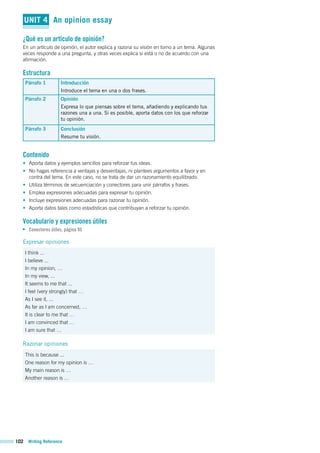102 Writing Reference
UNIT 4 An opinion essay
¿Qué es un artículo de opinión?
En un artículo de opinión, el autor explica y razona su visión en torno a un tema. Algunas
veces responde a una pregunta, y otras veces explica si está o no de acuerdo con una
afirmación.
Estructura
Párrafo 1 Introducción
Introduce el tema en una o dos frases.
Párrafo 2 Opinión
Expresa lo que piensas sobre el tema, añadiendo y explicando tus
razones una a una. Si es posible, aporta datos con los que reforzar
tu opinión.
Párrafo 3 Conclusión
Resume tu visión.
Contenido
• Aporta datos y ejemplos sencillos para reforzar tus ideas.
• No hagas referencia a ventajas y desventajas, ni plantees argumentos a favor y en
contra del tema. En este caso, no se trata de dar un razonamiento equilibrado.
• Utiliza términos de secuenciación y conectores para unir párrafos y frases.
• Emplea expresiones adecuadas para expresar tu opinión.
• Incluye expresiones adecuadas para razonar tu opinión.
• Aporta datos tales como estadísticas que contribuyan a reforzar tu opinión.
Vocabulario y expresiones útiles
Conectores útiles, página 95
Expresar opiniones
I think ...
I believe ...
In my opinion, …
In my view, ...
It seems to me that ...
I feel (very strongly) that …
As I see it, ...
As far as I am concerned, …
It is clear to me that …
I am convinced that …
I am sure that …
Razonar opiniones
This is because ...
One reason for my opinion is …
My main reason is …
Another reason is …
 