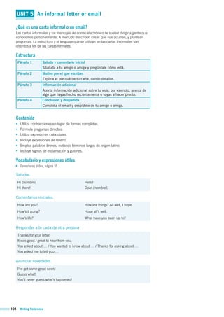 104 Writing Reference
UNIT 5 An informal letter or email
¿Qué es una carta informal o un email?
Las cartas informales y los mensajes de correo electrónico se suelen dirigir a gente que
conocemos personalmente. A menudo describen cosas que nos ocurren, y plantean
preguntas. La estructura y el lenguaje que se utilizan en las cartas informales son
distintos a los de las cartas formales.
Estructura
Párrafo 1 Saludo y comentario inicial
SSaluda a tu amigo o amiga y pregúntale cómo está.
Párrafo 2 Motivo por el que escribes
Explica el por qué de tu carta, dando detalles.
Párrafo 3 Información adicional
Aporta información adicional sobre tu vida, por ejemplo, acerca de
algo que hayas hecho recientemente o vayas a hacer pronto.
Párrafo 4 Conclusión y despedida
Completa el email y despídete de tu amigo o amiga.
Contenido
• Utiliza contracciones en lugar de formas completas.
• Formula preguntas directas.
• Utiliza expresiones coloquiales.
• Incluye expresiones de relleno.
• Emplea palabras breves, evitando términos largos de origen latino.
• Incluye signos de exclamación y guiones.
Vocabulario y expresiones útiles
Conectores útiles, página 95
Saludos
Hi (nombre)
Hi there!
Hello!
Dear (nombre),
Comentarios iniciales
How are you?
How’s it going?
How’s life?
How are things? All well, I hope.
Hope all’s well.
What have you been up to?
Responder a la carta de otra persona
Thanks for your letter.
It was good / great to hear from you.
You asked about … / You wanted to know about … / Thanks for asking about …
You asked me to tell you …
Anunciar novedades
I’ve got some great news!
Guess what!
You’ll never guess what’s happened!
 