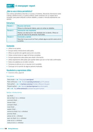 108 Writing Reference
UNIT 7 A newspaper report
¿Qué es una crónica periodística?
Una crónica periodística describe un suceso o incidente, ofreciendo información sobre
cuándo y dónde ocurrió, y a quién le afectó. Suele comenzar con un repaso de lo
sucedido, para pasar después a ofrecer detalles, y acabar a menudo expresando una
opinión.
Estructura
Párrafo 1 Resumen del hecho
Ofrece la información básica, pero sin entrar en detalles.
Párrafo 2 Información más importante
Realiza una descripción más detallada del incidente. Ofrece el
punto de vista de las personas implicadas.
Párrafo 3 Conclusión y opinión
Describe lo que ocurrió al final y añade alguna opinión acerca de lo
sucedido.
Contenido
• Utiliza la voz pasiva.
• Incluye verbos introductorios adecuados.
• Ofrece la opinión de la gente acerca de lo ocurrido.
• Utiliza contracciones en lugar de formas completas.
• Incluye expresiones adecuadas para añadir información.
• Utiliza expresiones adecuadas para aportar datos que aún no han sido confirmados.
• Coloca los adjetivos en el orden correcto.
• Comienza el artículo con un resumen de lo sucedido.
• Concluye con la opinión de alguna persona implicada.
Vocabulario y expresiones útiles
Conectores útiles, página 95
Voz pasiva
Past simple Three people were injured.
Past continuous The bank was being monitored by CCTV cameras.
Past perfect He had been convicted of similar offences in the past.
Present perfect Security has been improved since the incident.
will They will be sentenced to at least two years in prison.
Verbos introductorios
say (that) …
tell sb (that) / to (+ infinitivo)
comment (that) …
remark (that) …
complain (that) …
insist (that) …
explain (that) …
remind sb (that) / to (+ infinitivo)
promise (that) …
advise sb (to + infinitivo)
warn sb (that) / to (+ infinitivo)
order sb to (+ infinitivo)
instruct sb to (+ infinitivo)
 