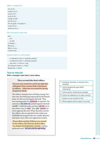 Writing Reference 109
Verbo + preposición
fine sb for …
suspect sb of …
acquit sb of …
arrest sb for …
charge sb with …
accuse sb of …
find sb guilty / not guilty of …
convict sb of …
sentence sb to …
Dar información adicional
also …
… too.
… as well.
In addition, …
Moreover, …
What is more, …
Furthermore, …
Aportar datos no confirmados
… is reported to have (+ participio pasado)
… is believed to have (+ participio pasado)
… was seen (+ forma en -ing)
According to reports, (+ frase)
Apparently, (+ frase)
Tarea de redacción
Write a newspaper report about a bank robbery.
Comienza haciendo un resumen de lo
sucedido
Utiliza expresiones para añadir
información
Utiliza verbos introductorios variados
Coloca los adjetivos en el orden correcto
Explica lo que sucedió al final
Ofrece alguna opinión sobre lo ocurrido
Threearrestedafterbankrobbery
Two men were arrested in London last night after
robbing the Three Counties Bank in Richmond.
In addition, a third man was arrested for driving
the getaway vehicle.
The robbery took place late on Friday evening. Two
men were seen behaving suspiciously by Mr Edward
Jones, 55, who was driving past the bank. ‘They
were wearing masks,’ he explained to reporters. He
noticed an old, white van parked opposite the bank
as well. ‘I called the police and they advised me to
stay where I was,’ he said. ‘They also warned me
not to approach the men.’ When the police arrived,
the robbers, who are reported to have stolen over
£200,000, had escaped in the van. Luckily, Mr Jones
had made a note of the van’s registration number.
Thomas Black and John Williams were arrested
for the robbery. The third man, Robert Allen,
was charged with helping the criminals. A police
spokesman said, ‘ Mr Jones did the right thing. ’
 