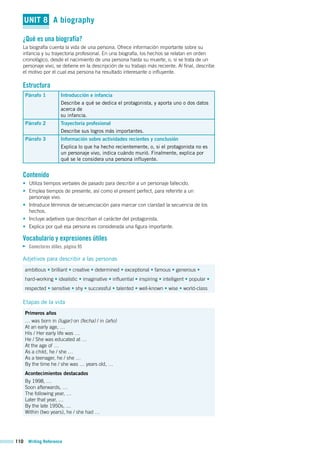 110 Writing Reference
UNIT 8 A biography
¿Qué es una biografía?
La biografía cuenta la vida de una persona. Ofrece información importante sobre su
infancia y su trayectoria profesional. En una biografía, los hechos se relatan en orden
cronológico, desde el nacimiento de una persona hasta su muerte, o, si se trata de un
personaje vivo, se detiene en la descripción de su trabajo más reciente. Al final, describe
el motivo por el cual esa persona ha resultado interesante o influyente.
Estructura
Párrafo 1 Introducción e infancia
Describe a qué se dedica el protagonista, y aporta uno o dos datos
acerca de
su infancia.
Párrafo 2 Trayectoria profesional
Describe sus logros más importantes.
Párrafo 3 Información sobre actividades recientes y conclusión
Explica lo que ha hecho recientemente, o, si el protagonista no es
un personaje vivo, indica cuándo murió. Finalmente, explica por
qué se le considera una persona influyente.
Contenido
• Utiliza tiempos verbales de pasado para describir a un personaje fallecido.
• Emplea tiempos de presente, así como el present perfect, para referirte a un
personaje vivo.
• Introduce términos de secuenciación para marcar con claridad la secuencia de los
hechos.
• Incluye adjetivos que describan el carácter del protagonista.
• Explica por qué esa persona es considerada una figura importante.
Vocabulario y expresiones útiles
Conectores útiles, página 95
Adjetivos para describir a las personas
ambitious • brilliant • creative • determined • exceptional • famous • generous •
hard-working • idealistic • imaginative • influential • inspiring • intelligent • popular •
respected • sensitive • shy • successful • talented • well-known • wise • world-class
Etapas de la vida
Primeros años
… was born in (lugar) on (fecha) / in (año)
At an early age, …
His / Her early life was …
He / She was educated at …
At the age of …
As a child, he / she …
As a teenager, he / she …
By the time he / she was … years old, …
Acontecimientos destacados
By 1998, …
Soon afterwards, …
The following year, …
Later that year, …
By the late 1950s, …
Within (two years), he / she had …
 