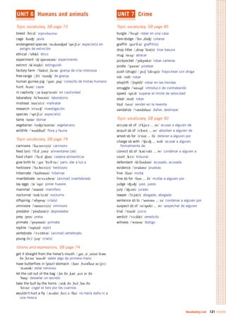 Vocabulary List 121
UNIT 6 Humans and animals
Topic vocabulary, SB page 73
breed /bri:d/	 reproducirse
cage /keIÙ/	 jaula
endangered species /In%deInÙ@d	"spi:Si:z/	 especie(s) en
peligro de extinción
ethical /"eTIkl/	 ético
experiment /Ik"sperIm@nt/	 experimento
extinct /Ik"stINkt/	 extinguido
factory farm /"f&kt2ri	%fA:m/	 granja de cría intensiva
free-range /%fri:	"reInÙ/	 de granja
human guinea pig /"gIni	%pIg/	 conejillo de Indias humano
hunt /hVnt/	 cazar
in captivity /%In	k&p"tIv@ti/	 en cautividad
laboratory /l@"bQr@tri/	 laboratorio
mistreat /mIs"tri:t/	 maltratar
research /rI"s3:Í/	 investigación
species /"spi:Si:z/	 especie(s)
tame /teIm/	 domar
vegetarian /veÙ@"te@ri@n/	 vegetariano
wildlife /"waIldlaIf/	 flora y fauna
Topic vocabulary, SB page 74
carnivore /"kA:nIvO:(r)/	 carnívoro
feed (on) /"fi:d	%(Qn)/	 alimentarse (de)
food chain /"fu:d	%ÍeIn/	 cadena alimenticia
give birth to /%gIv	"b3:T	tu:/	 parir, dar a luz a
herbivore /"h3:bIvO:(r)/	 herbívoro
hibernate /"haIb@neIt/	 hibernar
invertebrate /In"v3:tIbr@t/	 (animal) invertebrado
lay eggs /%le	"egz/	 poner huevos
mammal /"m&ml/	 mamífero
nocturnal /nQk"t3:nl/	 nocturno
offspring /"QfsprIN/	 cría(s)
omnivore /"QmnIvO:(r)/	 omnívoro
predator /"pred@t@(r)/	 depredador
prey /preI/	 presa
primate /"praImeIt/	 primate
reptile /"reptaIl/	 reptil
vertebrate /"v3:tIbr@t/	 (animal) vertebrado
young (n.) /jVN/	 cría(s)
Idioms and expressions, SB page 74
get it straight from the horse’s mouth /%get	%It	%streIt	fr@m	
D@	%hO:sIz	"maUT/	 saber algo de primera mano
have butterflies in (your) stomach /%h&v	%bVt@flaIz	In	(jO:)	
"stVm@k/	 estar nervioso
let the cat out of the bag /%let	D@	%k&t	%aUt	@v	D@	
"b&g/	 desvelar un secreto
take the bull by the horns /%teIk	D@	%bUl	%baI	D@	
"hO:nz/	 coger el toro por los cuernos
wouldn’t hurt a fly /%wUdnt	%h3:t	@	"flaI/	 no haría daño ni a
una mosca
UNIT 7 Crime
Topic vocabulary, SB page 85
burgle /"b3:gl/	 robar en una casa
fare-dodge /"fe@	%dQÙ/	 colarse
graffiti /gr@"fi:ti/	 graffiti(s)
drop litter /%drQp	"lIt@(r)/	 tirar basura
mug /mVg/	 atracar
pickpocket /"pIkpQkIt/	 robar carteras
pirate /"paIr@t/	 piratear
push (drugs) /%pUS	"(drVgz)/	 trapichear con droga
rob /rQb/	 robar
shoplift /"SQplIft/	 robar en las tiendas
smuggle /"smVgl/	 introducir de contrabando
speed /spi:d/	 superar el límite de velocidad
steal /stI@l/	 robar
tout /taUt/	 vender en la reventa
vandalize /"v&nd@laIz/	 dañar, destrozar
Topic vocabulary, SB page 90
accuse sb of /@"kju:z	...	@v/	 acusar a alguien de
acquit sb of /@"kwIt	...	@v/	 absolver a alguien de
arrest sb for /@"rest	...	f@/	 detener a alguien por
charge sb with /"ÍA:Ù	...	wID/	 acusar a alguien
formalmente de
convict sb of /k@n"vIkt	...	@v/	 condenar a alguien a
court /kO:t/	 tribunal
defendant /dI"fend@nt/	 acusado, acusada
evidence /"evId@ns/	 pruebas
fine /faIn/	 multa
fine sb for /faIn	...	f@/	 multar a alguien por
judge /ÙVÙ/	 juez, jueza
jury /"ÙU2@ri/	 jurado
lawyer /"lO:j@(r)/	 abogado, abogada
sentence sb to /"sent@ns	...	t@/	 condenar a alguien por
suspect sb of /s@"spekt	...	@v/	 sospechar de alguien
trial /"traI@l/	 juicio
verdict /"v3:dIkt/	 veredicto
witness /"wItn@s/	 testigo
 