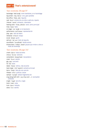 122 Vocabulary List
UNIT 8 That’s entertainment!
Topic vocabulary, SB page 97
backstage /b&k"steIÙ/	 entre bastidores, en el backstage
big screen /%bIg	"skri:n/	 cine, gran pantalla
box office /"bQks	%QfIs/	 taquilla
cast /kA:st/	 actores de una obra o película, reparto
interval /"Int@vl/	 entreacto, intermedio
leading actor /"li:dIN	%&kt@(r)/	 actor, actriz principal
lines /laInz/	 texto
on stage /%Qn	"steIÙ/	 en el escenario
performance /p@"fO:m@ns/	 representación
play /pleI/	 obra de teatro
rehearsal /rI"h3:sl/	 ensayo
script /skrIpt/	 guión
sell-out /"sel	%aUt/	 éxito de taquilla
soundtrack /"saUndtr&k/	 banda sonora
tribute band /"trIbju:t	%b&nd/	 grupos que imitan a otros a
modo de homenaje
Topic vocabulary, SB page 102
charts /ÍA:ts/	 listas de éxitos
chorus /"kO:r@s/	 estribillo
compilation /kQmpI"leISn/	 recopilatorio
cover /"kVv@/	 versión
gig /gIg/	 concierto
hit /hIt/	 éxito
latest /"leItIst/	 último, más reciente
lead singer /%li:d	"sIN@(r)/]	 cantante principal
lyrics /"lIrIks/	 letra de una canción
release /rI"li:s/	 publicar, lanzar
sample /"sA:mpl/	 extraer fragmentos de
sing along (with sth) /%sIN	@"lQN	(wID	...)/	 acompañar
cantando
single /"sINgl/	 sencillo, single
track /tr&k/	 pista
tune /tju:n/	 melodía
verse /v3:s/	 estrofa
 
