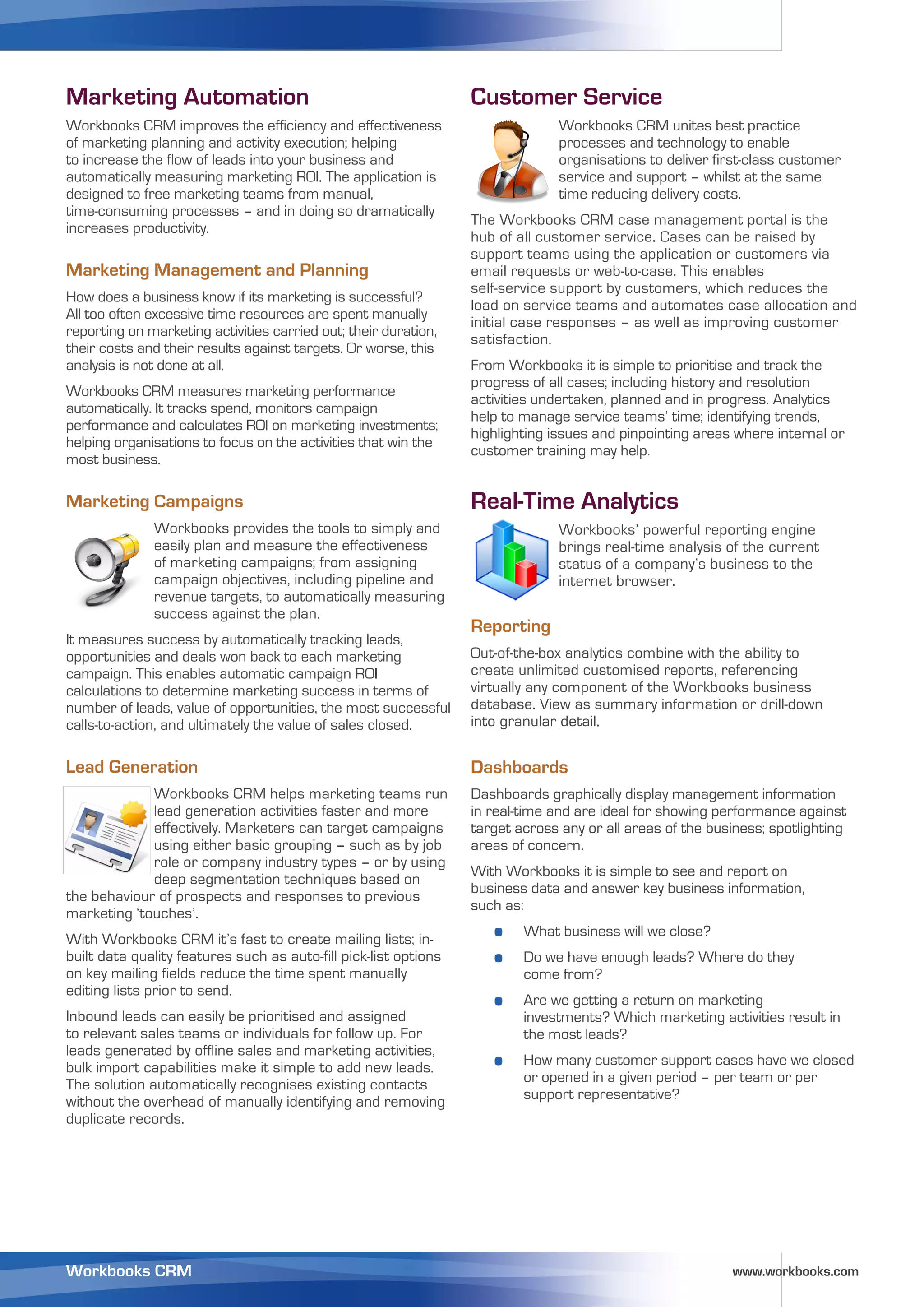 Marketing Automation                                              Customer Service
Workbooks CRM improves the efficiency and effectiveness                         Workbooks CRM unites best practice
of marketing planning and activity execution; helping                           processes and technology to enable
to increase the flow of leads into your business and                            organisations to deliver first-class customer
automatically measuring marketing ROI. The application is                       service and support – whilst at the same
designed to free marketing teams from manual,                                   time reducing delivery costs.
time-consuming processes – and in doing so dramatically
                                                                  The Workbooks CRM case management portal is the
increases productivity.
                                                                  hub of all customer service. Cases can be raised by
                                                                  support teams using the application or customers via
Marketing Management and Planning                                 email requests or web-to-case. This enables
                                                                  self-service support by customers, which reduces the
How does a business know if its marketing is successful?
                                                                  load on service teams and automates case allocation and
All too often excessive time resources are spent manually
                                                                  initial case responses – as well as improving customer
reporting on marketing activities carried out; their duration,
                                                                  satisfaction.
their costs and their results against targets. Or worse, this
analysis is not done at all.                                      From Workbooks it is simple to prioritise and track the
                                                                  progress of all cases; including history and resolution
Workbooks CRM measures marketing performance
                                                                  activities undertaken, planned and in progress. Analytics
automatically. It tracks spend, monitors campaign
                                                                  help to manage service teams’ time; identifying trends,
performance and calculates ROI on marketing investments;
                                                                  highlighting issues and pinpointing areas where internal or
helping organisations to focus on the activities that win the
                                                                  customer training may help.
most business.

Marketing Campaigns                                               Real-Time Analytics
              Workbooks provides the tools to simply and                        Workbooks’ powerful reporting engine
              easily plan and measure the effectiveness                         brings real-time analysis of the current
              of marketing campaigns; from assigning                            status of a company’s business to the
              campaign objectives, including pipeline and                       internet browser.
              revenue targets, to automatically measuring
              success against the plan.
                                                                  Reporting
It measures success by automatically tracking leads,
opportunities and deals won back to each marketing                Out-of-the-box analytics combine with the ability to
campaign. This enables automatic campaign ROI                     create unlimited customised reports, referencing
calculations to determine marketing success in terms of           virtually any component of the Workbooks business
number of leads, value of opportunities, the most successful      database. View as summary information or drill-down
calls-to-action, and ultimately the value of sales closed.        into granular detail.


Lead Generation                                                   Dashboards
             Workbooks CRM helps marketing teams run              Dashboards graphically display management information
             lead generation activities faster and more           in real-time and are ideal for showing performance against
             effectively. Marketers can target campaigns          target across any or all areas of the business; spotlighting
             using either basic grouping – such as by job         areas of concern.
             role or company industry types – or by using
                                                                  With Workbooks it is simple to see and report on
             deep segmentation techniques based on
                                                                  business data and answer key business information,
the behaviour of prospects and responses to previous
                                                                  such as:
marketing ‘touches’.
With Workbooks CRM it’s fast to create mailing lists; in-
                                                                     o    What business will we close?
built data quality features such as auto-fill pick-list options      o    Do we have enough leads? Where do they
on key mailing fields reduce the time spent manually                      come from?
editing lists prior to send.
                                                                     o    Are we getting a return on marketing
Inbound leads can easily be prioritised and assigned                      investments? Which marketing activities result in
to relevant sales teams or individuals for follow up. For                 the most leads?
leads generated by offline sales and marketing activities,
bulk import capabilities make it simple to add new leads.            o    How many customer support cases have we closed
The solution automatically recognises existing contacts                   or opened in a given period – per team or per
without the overhead of manually identifying and removing                 support representative?
duplicate records.




Workbooks CRM                                                                                              www.workbooks.com
 
