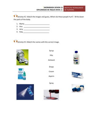 [WORKBOOK SESION 13 
DIPLOMADO DE INGLES NIVEL 1] 
INSTITUTO TECNOLOGICO 
DE TUXTEPEC 
Activity # 2: Watch the images and guess, Where do these people hurt?. Write down the parts of the body. 
1. Marta __________________________ 
2. Ana ___________________________ 
3. Jeny ___________________________ 
4. Paty ___________________________ 
Activity # 3: Match the names with the correct image. 
Syrup 
Pills 
Antiacid 
Drops 
Cream 
Aspirin 
Spray 
 
