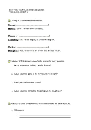 INSTITUTO TECNOLOGICO DE TUXTEPEC 
WORKBOOK SESION 6 
Activity # 3: Write the correct question. 
Activity # 4:Write the correct and polite answer for every question. 
1. Would you make a birthday cake for Tommy? 
2. Would you mind going to the movies with me tonight? 
3. Could you read this note for me? 
4. Would you mind translating this paragraph for me, please? 
Activity # 5: Write two sentences; one in infinitive and the other in gerund. 
1. Video game 
• __________________________________________________ 
• __________________________________________________ 
 