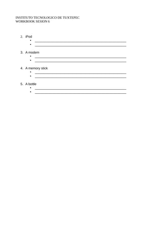 INSTITUTO TECNOLOGICO DE TUXTEPEC 
WORKBOOK SESION 6 
2. iPod 
• __________________________________________________ 
• __________________________________________________ 
3. A modem 
• __________________________________________________ 
• __________________________________________________ 
4. A memory stick 
• __________________________________________________ 
• __________________________________________________ 
5. A bottle 
• __________________________________________________ 
• __________________________________________________ 
