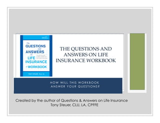 H O W W I L L T H I S W O R K B O O K
A N S W E R Y O U R Q U E S T I O N S ?
THE QUESTIONS AND
ANSWERS ON LIFE
INSURANCE WORKBOOK
Created by the author of Questions & Answers on Life Insurance
Tony Steuer, CLU, LA, CPFFE
 