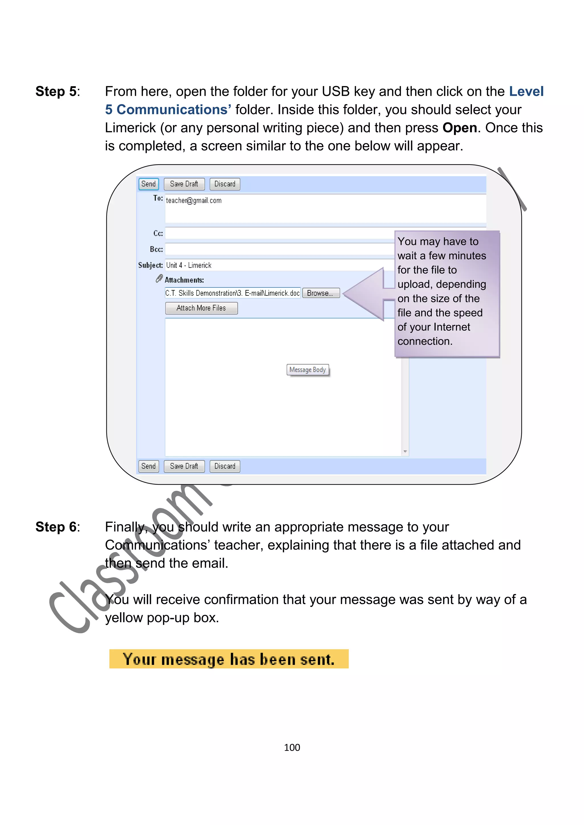 Step 5:   From here, open the folder for your USB key and then click on the Level
          5 Communications’ folder. Inside this folder, you should select your
          Limerick (or any personal writing piece) and then press Open. Once this
          is completed, a screen similar to the one below will appear.




                                                          You may have to
                                                          wait a few minutes
                                                          for the file to
                                                          upload, depending
                                                          on the size of the
                                                          file and the speed
                                                          of your Internet
                                                          connection.




Step 6:   Finally, you should write an appropriate message to your
          Communications’ teacher, explaining that there is a file attached and
          then send the email.

          You will receive confirmation that your message was sent by way of a
          yellow pop-up box.




                                       100
 