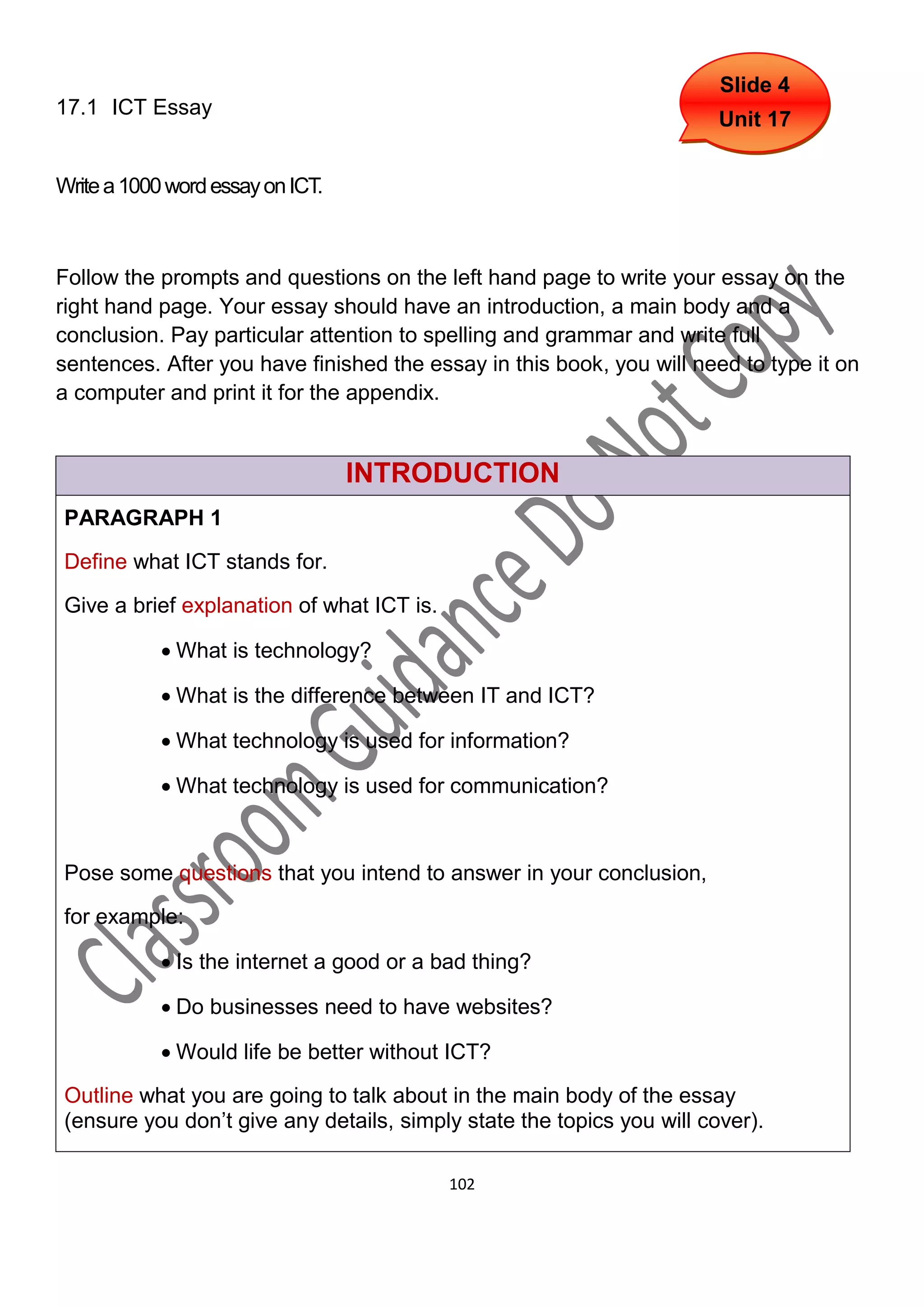 Slide 4
17.1 ICT Essay
                                                                       Unit 17


Write a 1000 word essay on ICT.



Follow the prompts and questions on the left hand page to write your essay on the
right hand page. Your essay should have an introduction, a main body and a
conclusion. Pay particular attention to spelling and grammar and write full
sentences. After you have finished the essay in this book, you will need to type it on
a computer and print it for the appendix.


                                  INTRODUCTION
PARAGRAPH 1
Define what ICT stands for.

Give a brief explanation of what ICT is.

             What is technology?

             What is the difference between IT and ICT?

             What technology is used for information?

             What technology is used for communication?



Pose some questions that you intend to answer in your conclusion,
for example:

             Is the internet a good or a bad thing?

             Do businesses need to have websites?

             Would life be better without ICT?

Outline what you are going to talk about in the main body of the essay
(ensure you don’t give any details, simply state the topics you will cover).

                                           102
 