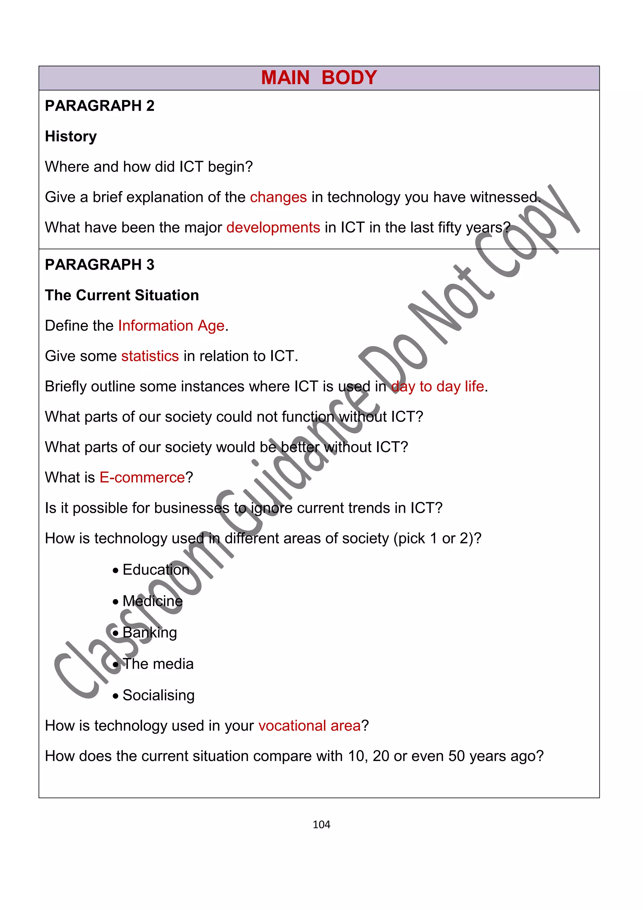MAIN BODY
PARAGRAPH 2

History

Where and how did ICT begin?

Give a brief explanation of the changes in technology you have witnessed.

What have been the major developments in ICT in the last fifty years?

PARAGRAPH 3

The Current Situation

Define the Information Age.

Give some statistics in relation to ICT.
Briefly outline some instances where ICT is used in day to day life.
What parts of our society could not function without ICT?
What parts of our society would be better without ICT?

What is E-commerce?

Is it possible for businesses to ignore current trends in ICT?

How is technology used in different areas of society (pick 1 or 2)?

           Education

           Medicine

           Banking

           The media

           Socialising

How is technology used in your vocational area?

How does the current situation compare with 10, 20 or even 50 years ago?



                                           104
 
