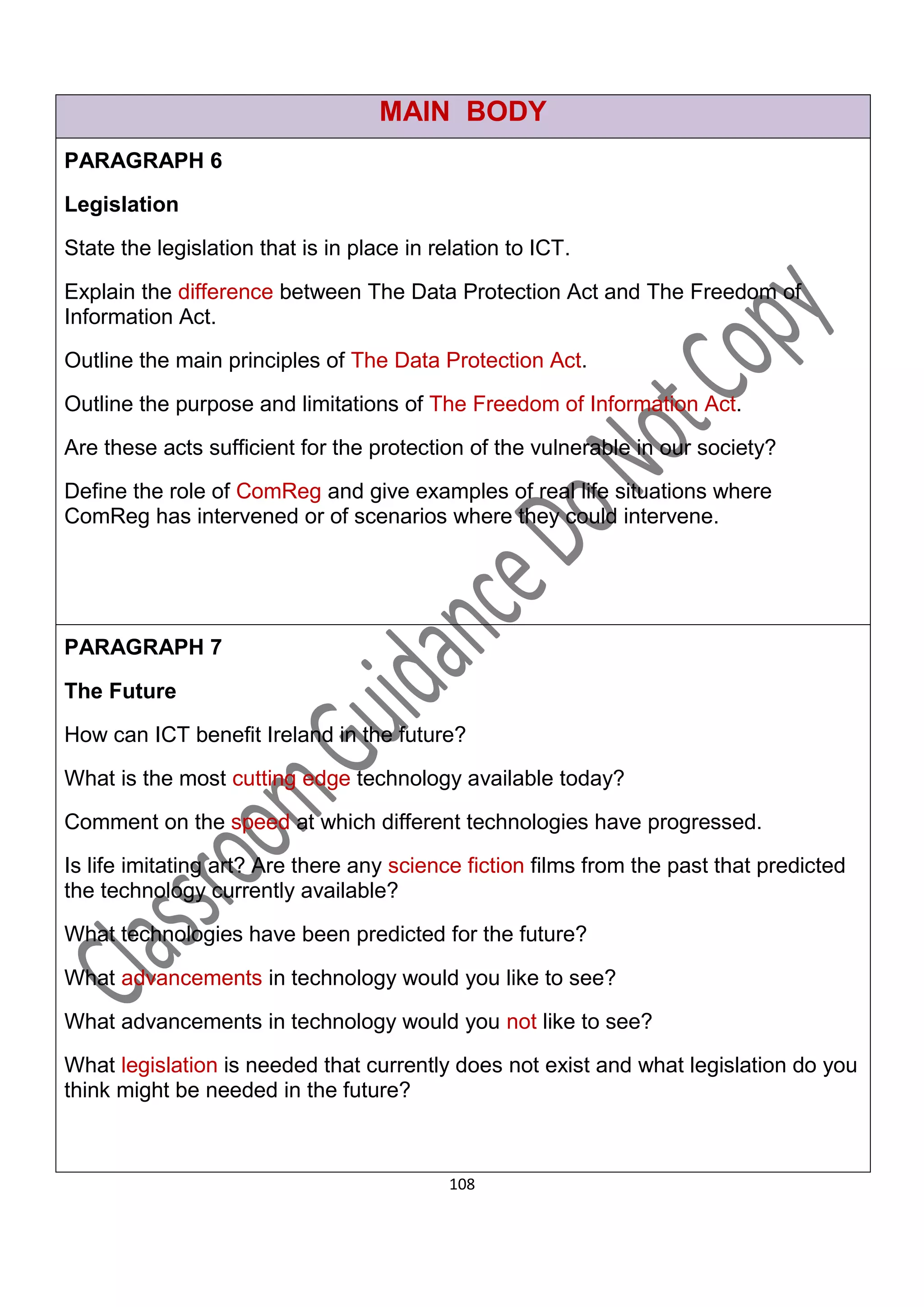 MAIN BODY
PARAGRAPH 6
Legislation

State the legislation that is in place in relation to ICT.

Explain the difference between The Data Protection Act and The Freedom of
Information Act.

Outline the main principles of The Data Protection Act.

Outline the purpose and limitations of The Freedom of Information Act.

Are these acts sufficient for the protection of the vulnerable in our society?
Define the role of ComReg and give examples of real life situations where
ComReg has intervened or of scenarios where they could intervene.




PARAGRAPH 7

The Future

How can ICT benefit Ireland in the future?

What is the most cutting edge technology available today?
Comment on the speed at which different technologies have progressed.

Is life imitating art? Are there any science fiction films from the past that predicted
the technology currently available?
What technologies have been predicted for the future?

What advancements in technology would you like to see?

What advancements in technology would you not like to see?

What legislation is needed that currently does not exist and what legislation do you
think might be needed in the future?



                                            108
 