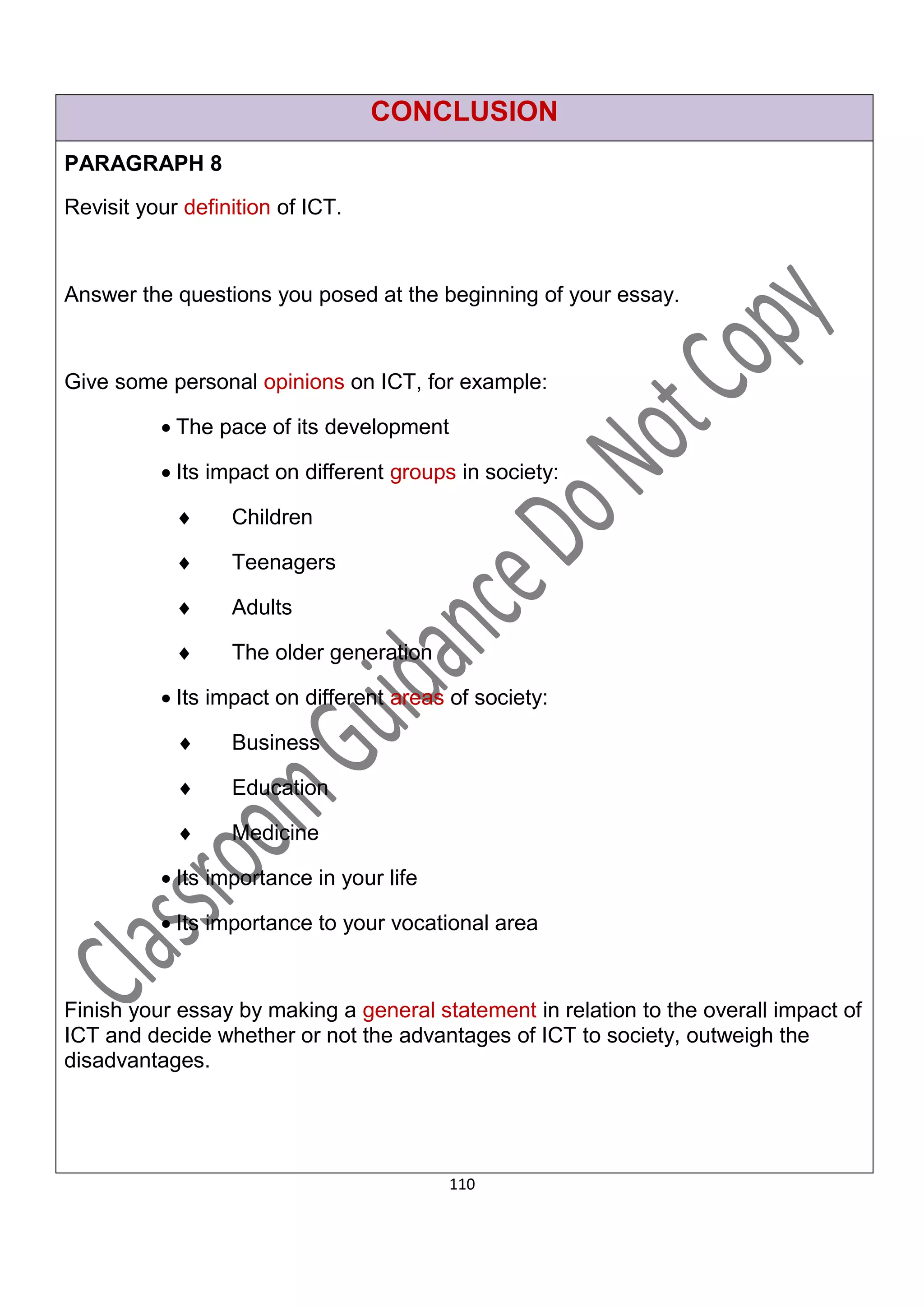CONCLUSION
PARAGRAPH 8
Revisit your definition of ICT.



Answer the questions you posed at the beginning of your essay.



Give some personal opinions on ICT, for example:

           The pace of its development

           Its impact on different groups in society:

                 Children

                 Teenagers

                 Adults

                 The older generation

           Its impact on different areas of society:

                 Business

                 Education

                 Medicine

           Its importance in your life

           Its importance to your vocational area



Finish your essay by making a general statement in relation to the overall impact of
ICT and decide whether or not the advantages of ICT to society, outweigh the
disadvantages.




                                          110
 