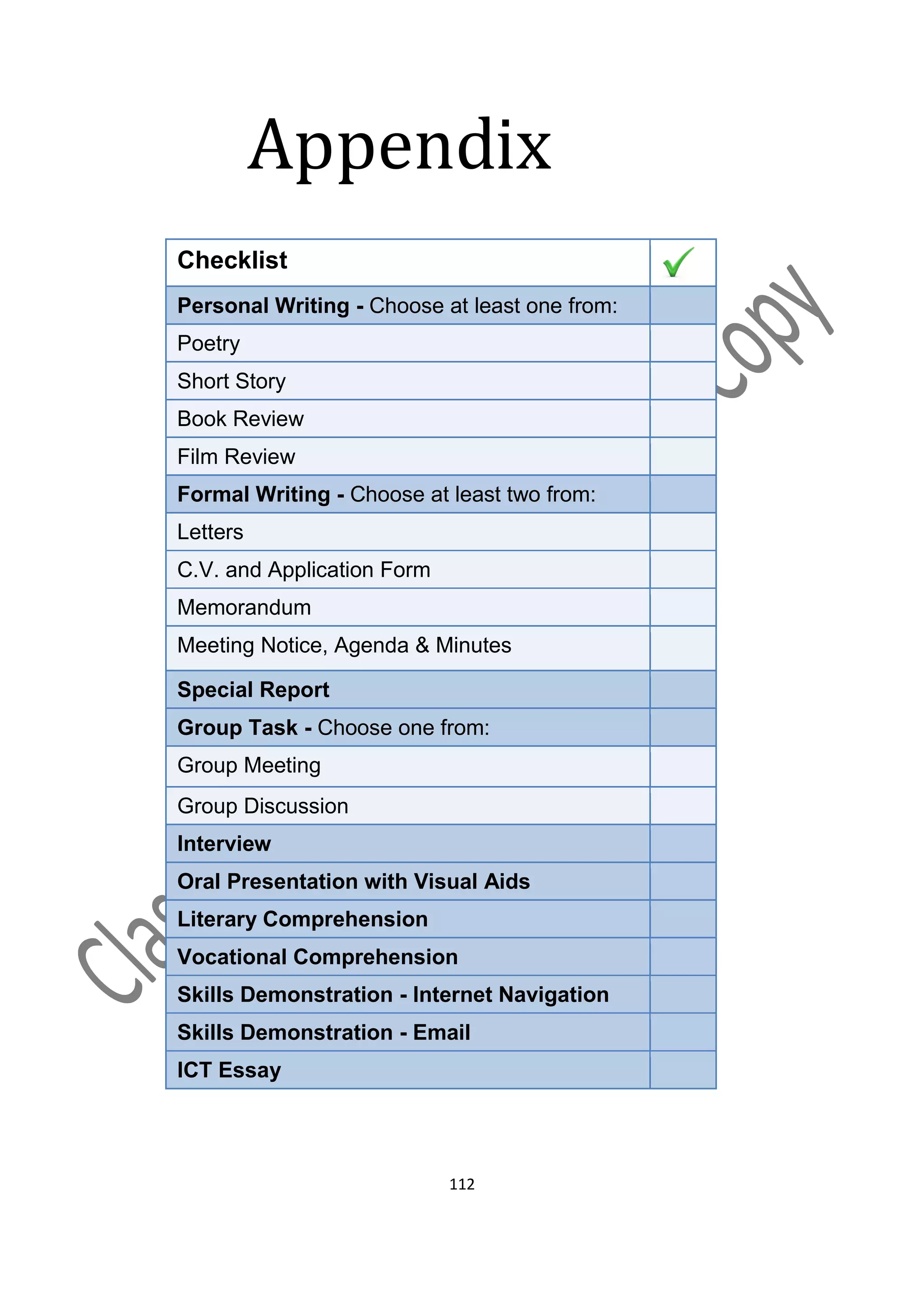 Appendix
Checklist
Personal Writing - Choose at least one from:
Poetry
Short Story
Book Review
Film Review
Formal Writing - Choose at least two from:
Letters
C.V. and Application Form
Memorandum
Meeting Notice, Agenda & Minutes

Special Report
Group Task - Choose one from:
Group Meeting
Group Discussion
Interview
Oral Presentation with Visual Aids
Literary Comprehension
Vocational Comprehension
Skills Demonstration - Internet Navigation
Skills Demonstration - Email
ICT Essay




                            112
 