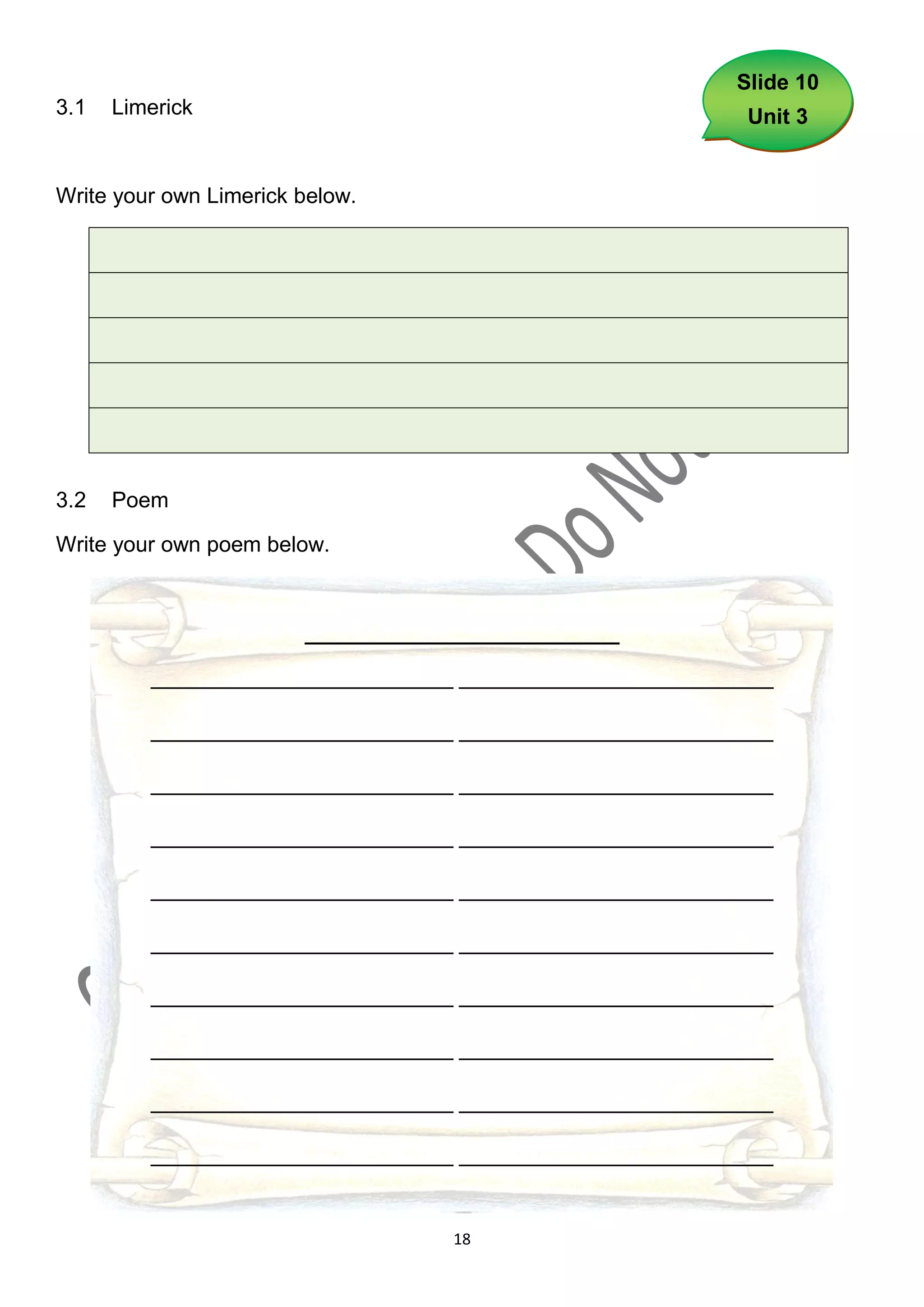 Slide 10
3.1   Limerick                                            Unit 3


Write your own Limerick below.




3.2   Poem

Write your own poem below.



                        __________________________

         _________________________ __________________________

         _________________________ __________________________

         _________________________ __________________________

         _________________________ __________________________

         _________________________ __________________________

         _________________________ __________________________

         _________________________ __________________________

         _________________________ __________________________

         _________________________ __________________________

         _________________________ __________________________


                                    18
 