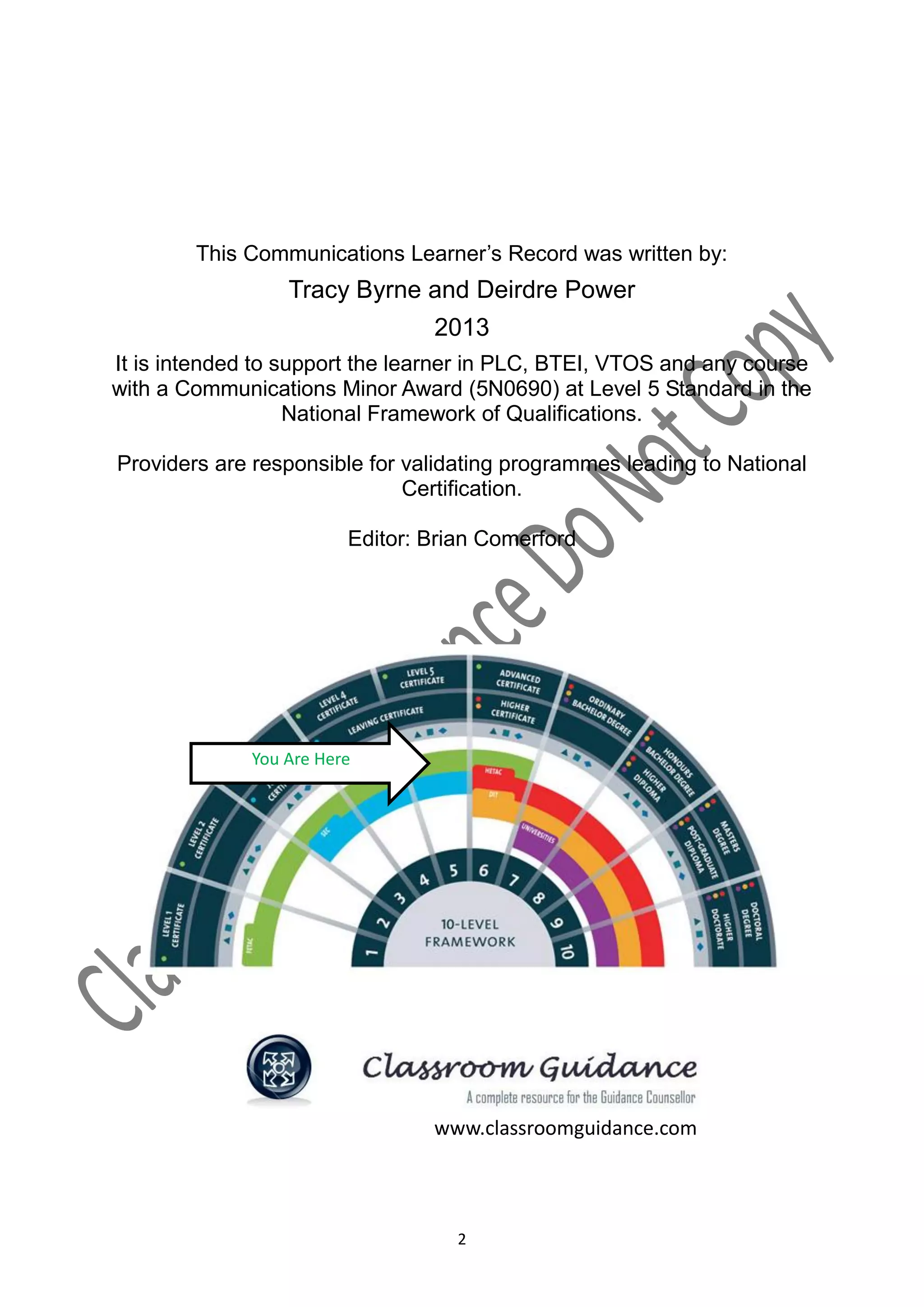 This Communications Learner’s Record was written by:
                  Tracy Byrne and Deirdre Power
                                  2013
It is intended to support the learner in PLC, BTEI, VTOS and any course
with a Communications Minor Award (5N0690) at Level 5 Standard in the
                   National Framework of Qualifications.

Providers are responsible for validating programmes leading to National
                              Certification.

                         Editor: Brian Comerford



                    National Framework of Qualifications




              You Are Here




                                  www.classroomguidance.com




                                     2
 