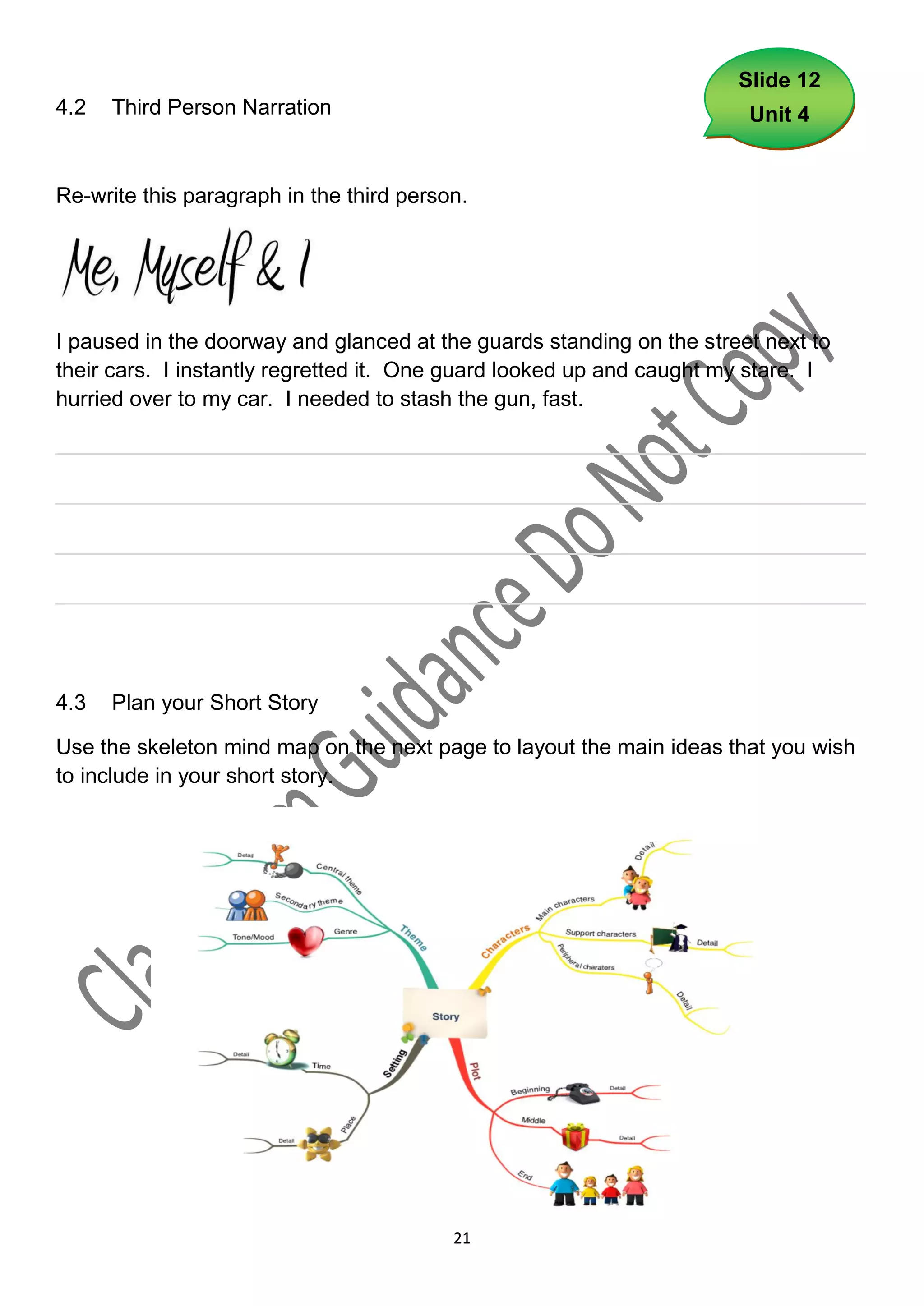 Slide 12
4.2   Third Person Narration                                           Unit 4


Re-write this paragraph in the third person.




I paused in the doorway and glanced at the guards standing on the street next to
their cars. I instantly regretted it. One guard looked up and caught my stare. I
hurried over to my car. I needed to stash the gun, fast.

___________________________________________________________________

___________________________________________________________________

___________________________________________________________________

___________________________________________________________________




4.3   Plan your Short Story

Use the skeleton mind map on the next page to layout the main ideas that you wish
to include in your short story.




                                          21
 