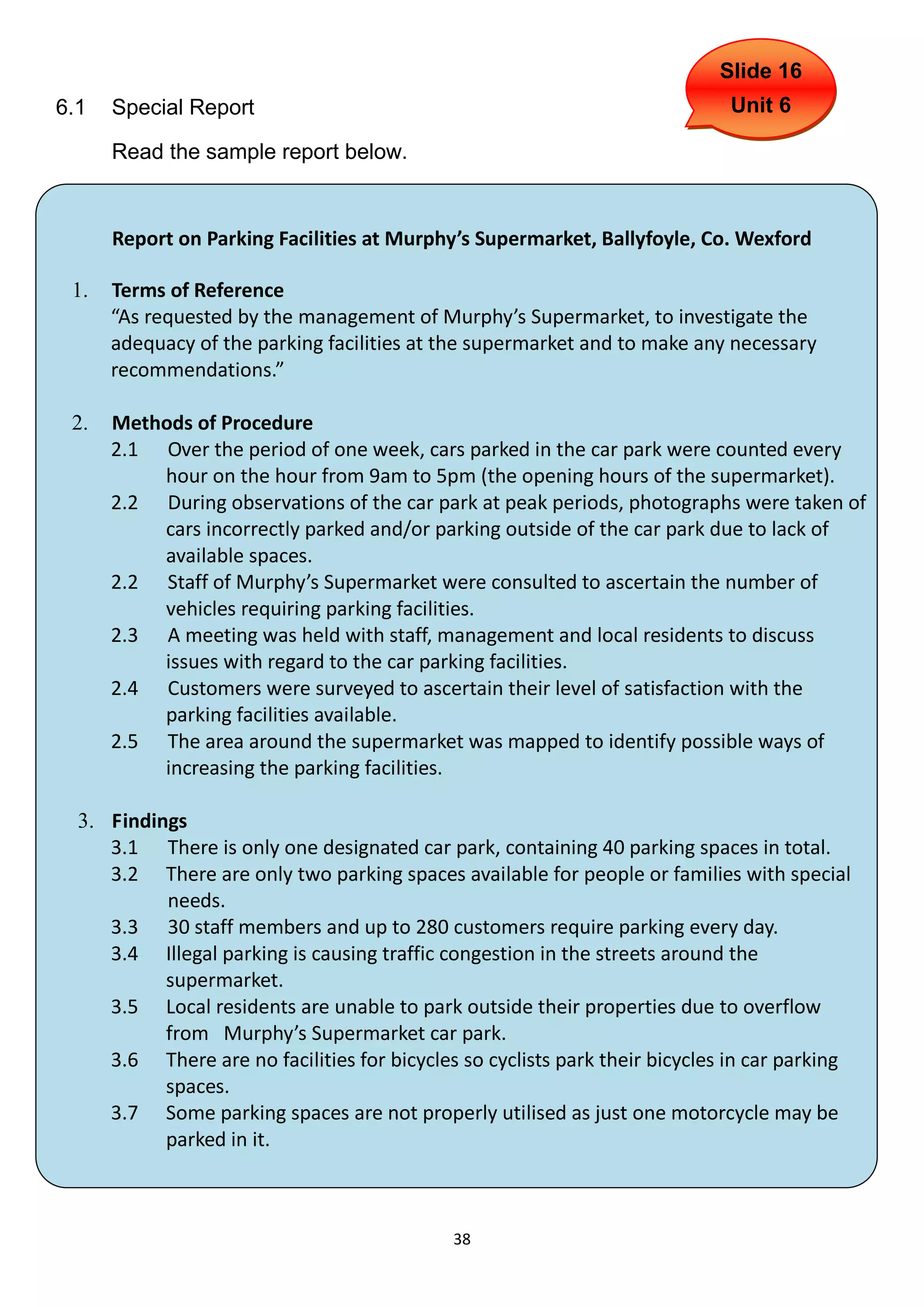 Slide 16
6.1   Special Report                                                         Unit 6

      Read the sample report below.


      Report on Parking Facilities at Murphy’s Supermarket, Ballyfoyle, Co. Wexford

 1.   Terms of Reference
      “As requested by the management of Murphy’s Supermarket, to investigate the
      adequacy of the parking facilities at the supermarket and to make any necessary
      recommendations.”

 2.   Methods of Procedure
      2.1 Over the period of one week, cars parked in the car park were counted every
          hour on the hour from 9am to 5pm (the opening hours of the supermarket).
      2.2 During observations of the car park at peak periods, photographs were taken of
          cars incorrectly parked and/or parking outside of the car park due to lack of
          available spaces.
      2.2 Staff of Murphy’s Supermarket were consulted to ascertain the number of
          vehicles requiring parking facilities.
      2.3 A meeting was held with staff, management and local residents to discuss
          issues with regard to the car parking facilities.
      2.4 Customers were surveyed to ascertain their level of satisfaction with the
          parking facilities available.
      2.5 The area around the supermarket was mapped to identify possible ways of
          increasing the parking facilities.

  3. Findings
     3.1 There is only one designated car park, containing 40 parking spaces in total.
     3.2 There are only two parking spaces available for people or families with special
           needs.
     3.3 30 staff members and up to 280 customers require parking every day.
     3.4 Illegal parking is causing traffic congestion in the streets around the
           supermarket.
     3.5 Local residents are unable to park outside their properties due to overflow
           from Murphy’s Supermarket car park.
     3.6 There are no facilities for bicycles so cyclists park their bicycles in car parking
           spaces.
     3.7 Some parking spaces are not properly utilised as just one motorcycle may be
           parked in it.



                                             38
 