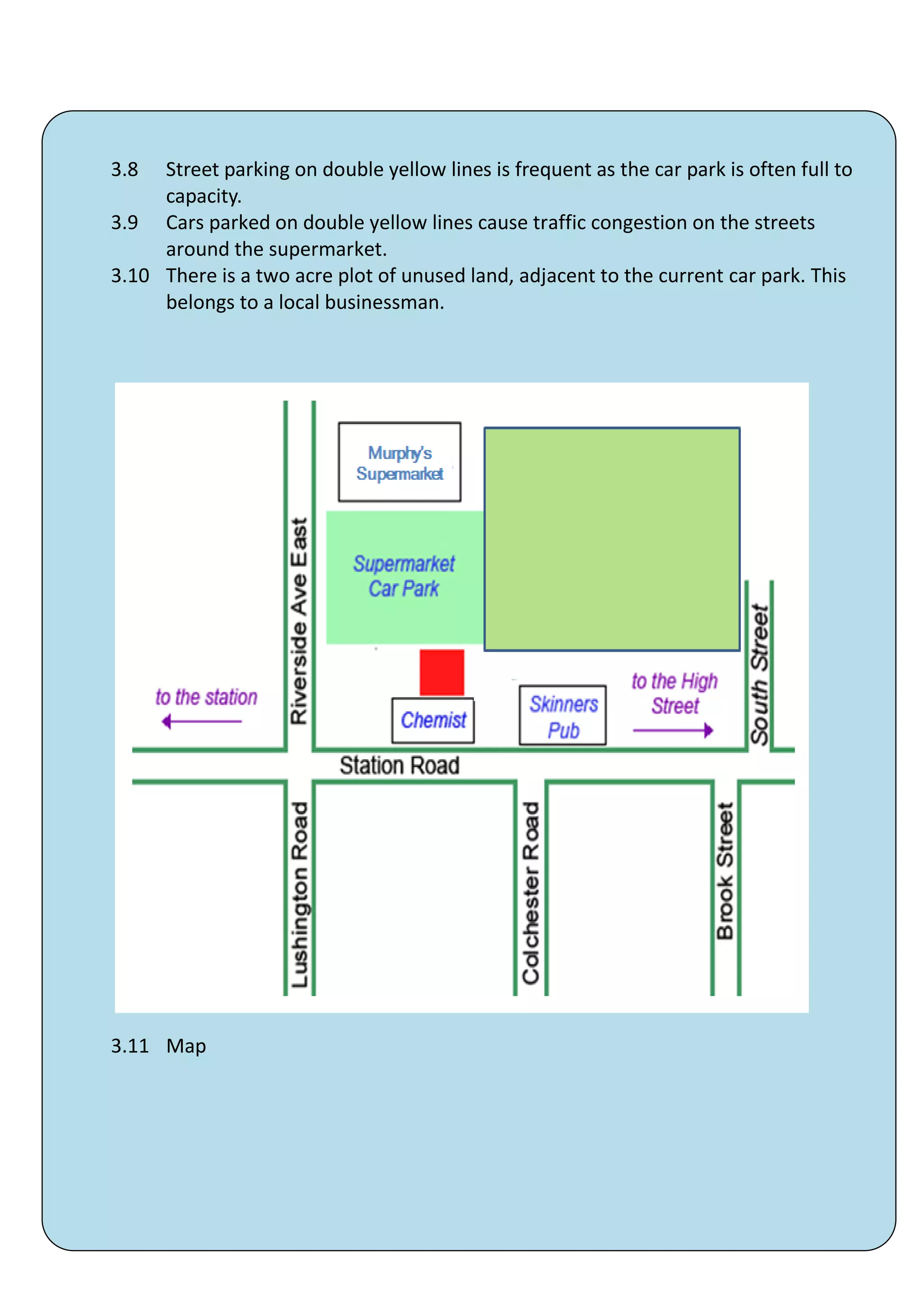 3.8  Street parking on double yellow lines is frequent as the car park is often full to
     capacity.
3.9 Cars parked on double yellow lines cause traffic congestion on the streets
     around the supermarket.
3.10 There is a two acre plot of unused land, adjacent to the current car park. This
     belongs to a local businessman.




3.11 Map




                                        39
 