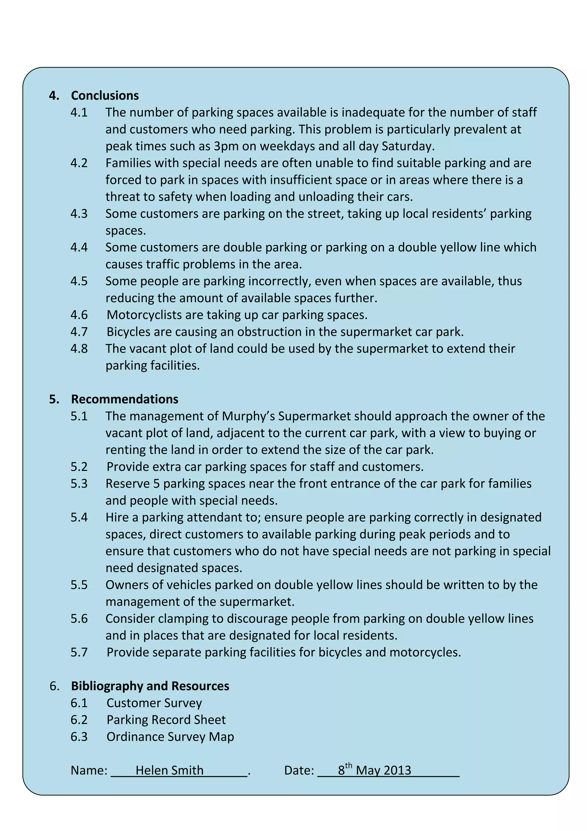 4. Conclusions
   4.1 The number of parking spaces available is inadequate for the number of staff
        and customers who need parking. This problem is particularly prevalent at
        peak times such as 3pm on weekdays and all day Saturday.
   4.2 Families with special needs are often unable to find suitable parking and are
        forced to park in spaces with insufficient space or in areas where there is a
        threat to safety when loading and unloading their cars.
   4.3 Some customers are parking on the street, taking up local residents’ parking
        spaces.
   4.4 Some customers are double parking or parking on a double yellow line which
        causes traffic problems in the area.
   4.5 Some people are parking incorrectly, even when spaces are available, thus
        reducing the amount of available spaces further.
   4.6 Motorcyclists are taking up car parking spaces.
   4.7 Bicycles are causing an obstruction in the supermarket car park.
   4.8 The vacant plot of land could be used by the supermarket to extend their
        parking facilities.

5. Recommendations
   5.1 The management of Murphy’s Supermarket should approach the owner of the
        vacant plot of land, adjacent to the current car park, with a view to buying or
        renting the land in order to extend the size of the car park.
   5.2 Provide extra car parking spaces for staff and customers.
   5.3 Reserve 5 parking spaces near the front entrance of the car park for families
        and people with special needs.
   5.4 Hire a parking attendant to; ensure people are parking correctly in designated
        spaces, direct customers to available parking during peak periods and to
        ensure that customers who do not have special needs are not parking in special
        need designated spaces.
   5.5 Owners of vehicles parked on double yellow lines should be written to by the
        management of the supermarket.
   5.6 Consider clamping to discourage people from parking on double yellow lines
        and in places that are designated for local residents.
   5.7 Provide separate parking facilities for bicycles and motorcycles.

6. Bibliography and Resources
   6.1 Customer Survey
   6.2 Parking Record Sheet
   6.3 Ordinance Survey Map

   Name:       Helen Smith        .     Date: ___8th May 2013_______
                                         42
 