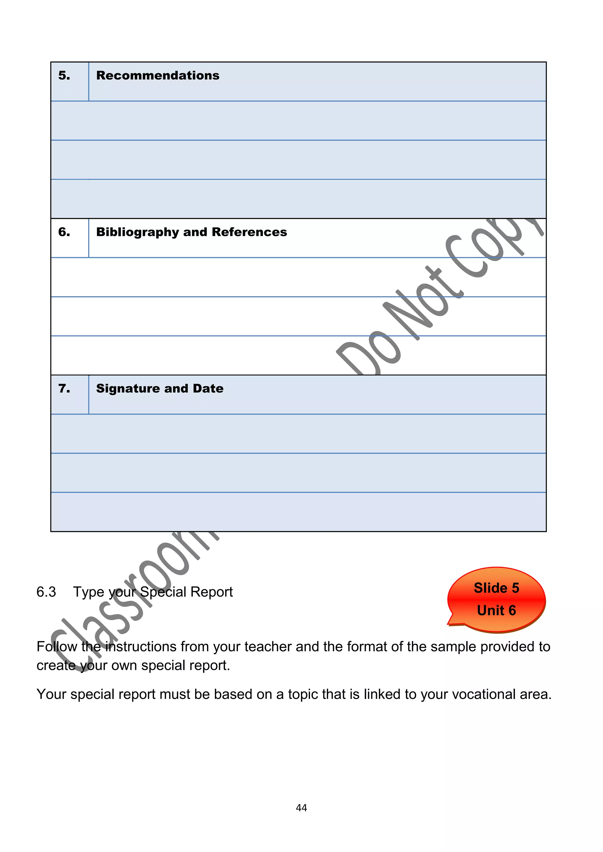 5.      Recommendations




      6.      Bibliography and References




      7.      Signature and Date




6.3        Type your Special Report                                    Slide 5
                                                                       Unit 6

Follow the instructions from your teacher and the format of the sample provided to
create your own special report.

Your special report must be based on a topic that is linked to your vocational area.




                                            44
 