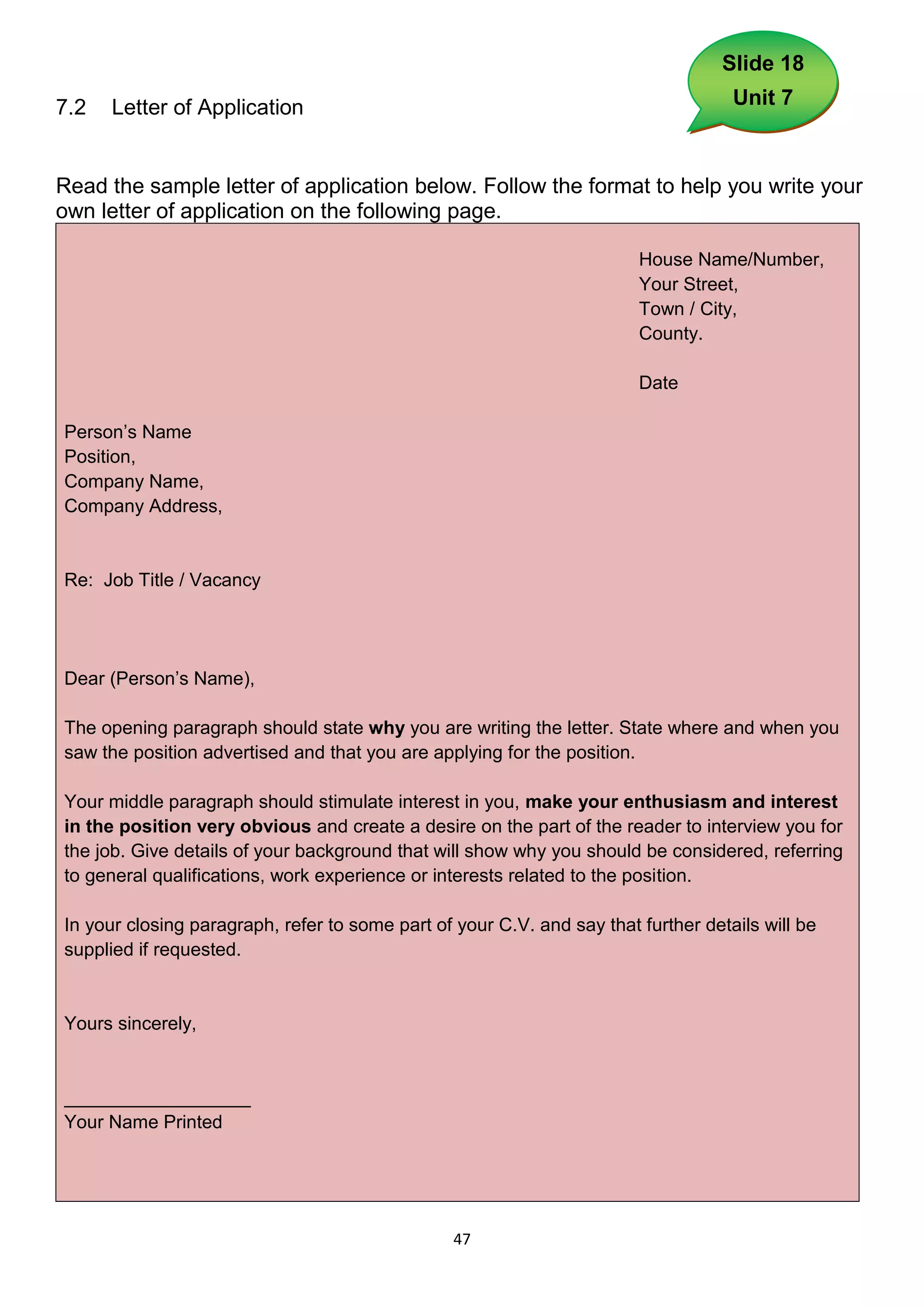 Slide 18

7.2   Letter of Application                                                         Unit 7



Read the sample letter of application below. Follow the format to help you write your
own letter of application on the following page.

                                                                        House Name/Number,
                                                                        Your Street,
                                                                        Town / City,
                                                                        County.

                                                                        Date

Person’s Name
Position,
Company Name,
Company Address,


Re: Job Title / Vacancy




Dear (Person’s Name),

The opening paragraph should state why you are writing the letter. State where and when you
saw the position advertised and that you are applying for the position.

Your middle paragraph should stimulate interest in you, make your enthusiasm and interest
in the position very obvious and create a desire on the part of the reader to interview you for
the job. Give details of your background that will show why you should be considered, referring
to general qualifications, work experience or interests related to the position.

In your closing paragraph, refer to some part of your C.V. and say that further details will be
supplied if requested.


Yours sincerely,


__________________
Your Name Printed




                                                 47
 