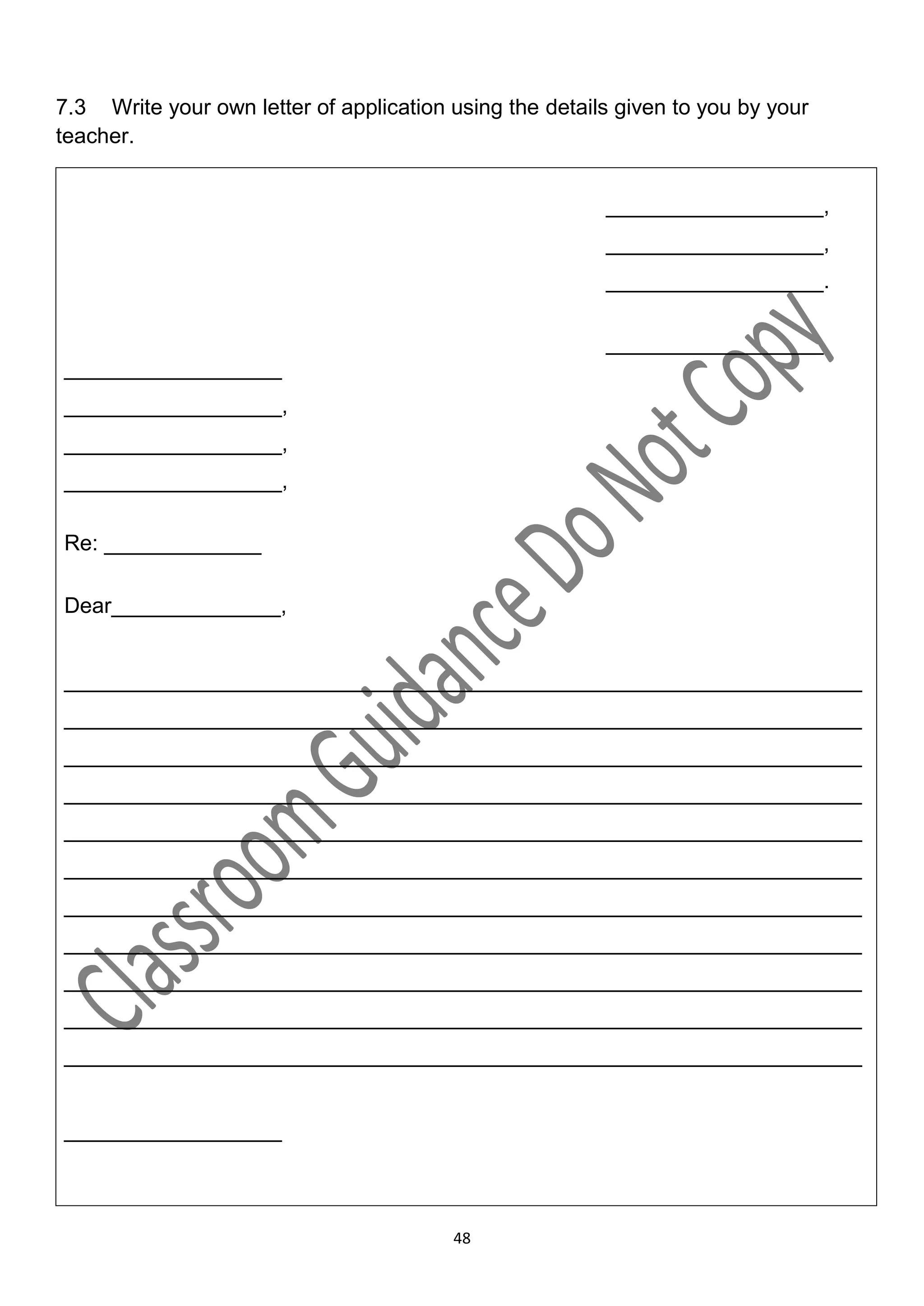 7.3 Write your own letter of application using the details given to you by your
teacher.


                                                         __________________,
                                                         __________________,
                                                         __________________.

                                                         __________________
__________________
__________________,
__________________,
__________________,

Re: _____________

Dear______________,


__________________________________________________________________
__________________________________________________________________
__________________________________________________________________
__________________________________________________________________
__________________________________________________________________
__________________________________________________________________
__________________________________________________________________
__________________________________________________________________
__________________________________________________________________
__________________________________________________________________
__________________________________________________________________


__________________



                                         48
 