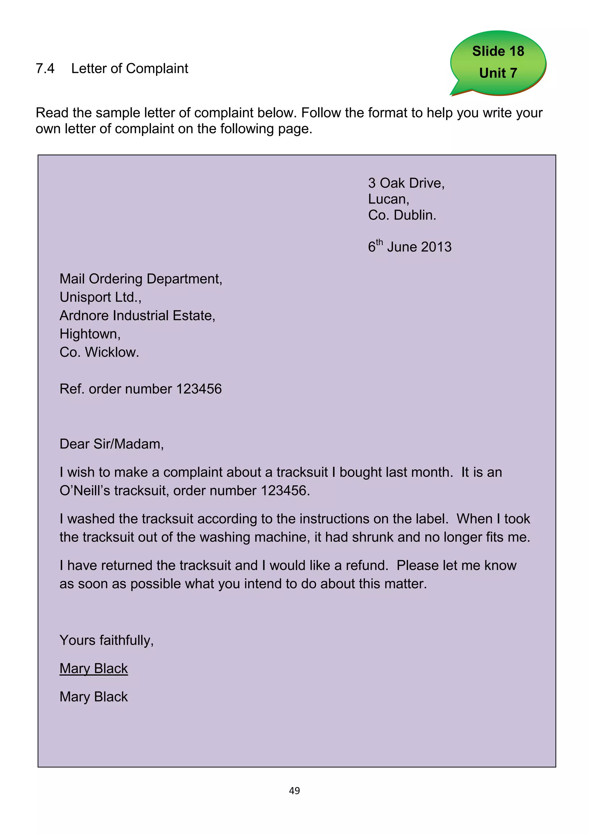 Slide 18
7.4     Letter of Complaint                                                 Unit 7

Read the sample letter of complaint below. Follow the format to help you write your
own letter of complaint on the following page.


                                                         3 Oak Drive,
                                                         Lucan,
                                                         Co. Dublin.

                                                         6th June 2013

      Mail Ordering Department,
      Unisport Ltd.,
      Ardnore Industrial Estate,
      Hightown,
      Co. Wicklow.

      Ref. order number 123456


      Dear Sir/Madam,

      I wish to make a complaint about a tracksuit I bought last month. It is an
      O’Neill’s tracksuit, order number 123456.

      I washed the tracksuit according to the instructions on the label. When I took
      the tracksuit out of the washing machine, it had shrunk and no longer fits me.

      I have returned the tracksuit and I would like a refund. Please let me know
      as soon as possible what you intend to do about this matter.



      Yours faithfully,

      Mary Black

      Mary Black




                                            49
 