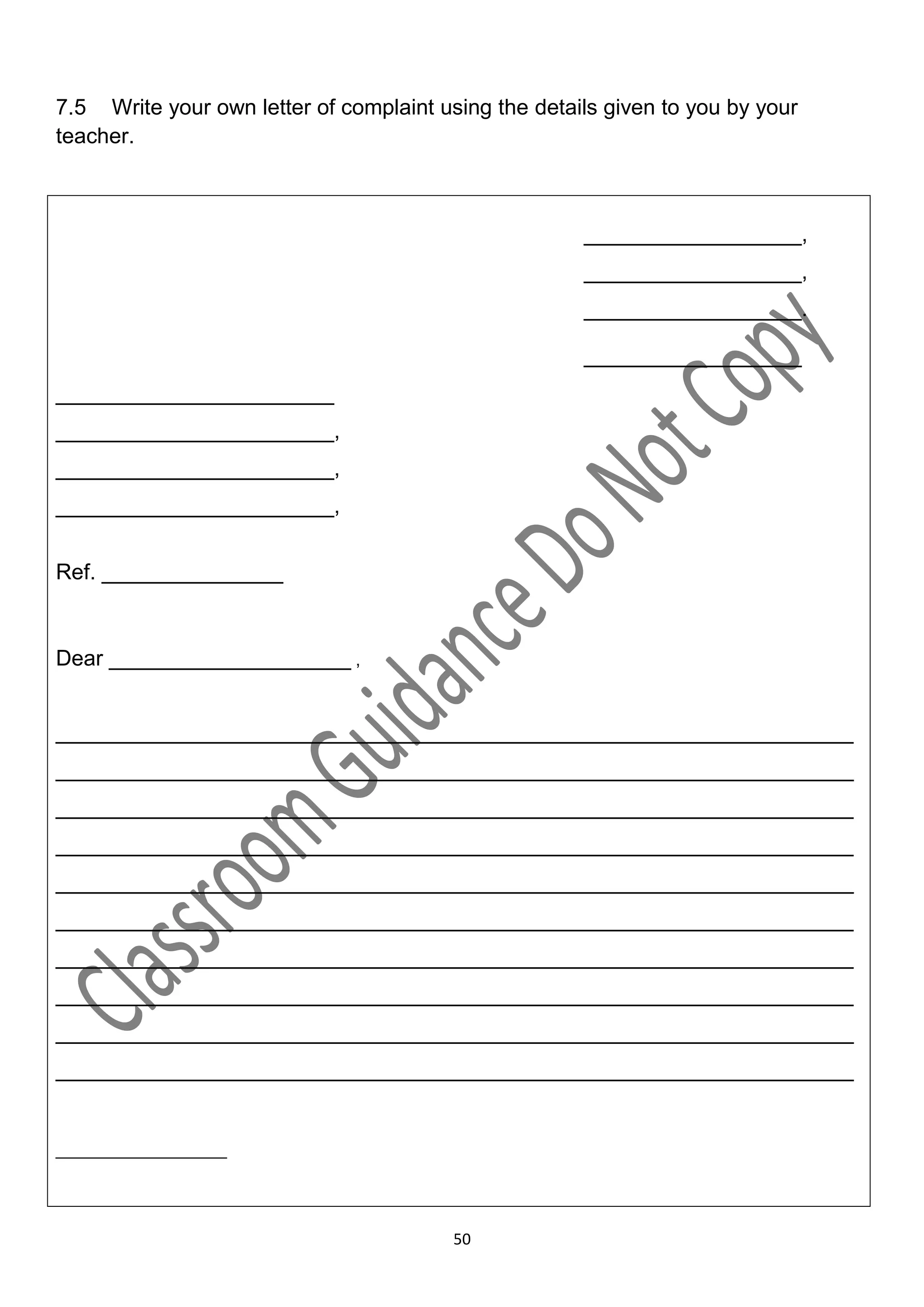 7.5 Write your own letter of complaint using the details given to you by your
teacher.



                                                      __________________,
                                                      __________________,
                                                      __________________.

                                                      __________________
_______________________
_______________________,
_______________________,
_______________________,


Ref. _______________


Dear ____________________ ,


__________________________________________________________________
__________________________________________________________________
__________________________________________________________________
__________________________________________________________________
__________________________________________________________________
__________________________________________________________________
__________________________________________________________________
__________________________________________________________________
__________________________________________________________________
__________________________________________________________________


__________________




                                         50
 