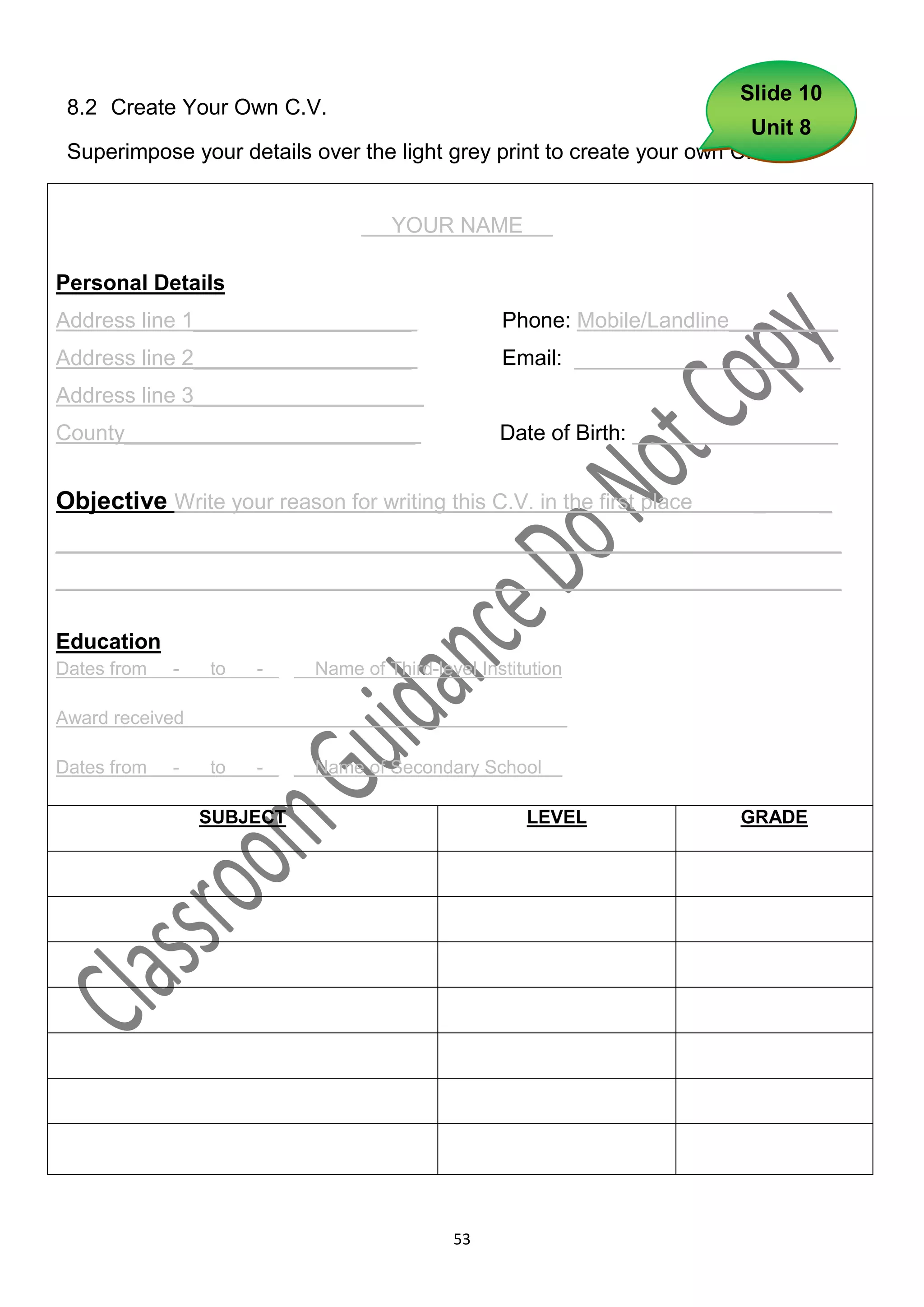 Slide 10
 8.2 Create Your Own C.V.
                                                                         Unit 8
 Superimpose your details over the light grey print to create your own C.V.


                                       YOUR NAME           .

Personal Details
Address line 1__________________                     Phone: Mobile/Landline_________
Address line 2__________________                     Email: ______________________
Address line 3___________________
County________________________                       Date of Birth: _________________


Objective Write your reason for writing this C.V. in the first place        _      _
_________________________________________________________________
_________________________________________________________________

Education
Dates from   -   to   -   .   Name of Third-level Institution

Award received                                                  -

Dates from   -   to   -   .   Name of Secondary School          .

                 SUBJECT                                LEVEL              GRADE




                                               53
 